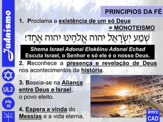 Judaísmo
pág.
69
UL2
PRINCIPIOS DA FÉ
1.  Proclama a existência de um só Deus
= MONOTEISMO
2. Reconhece a presença e revelação de Deus
nos acontecimentos da história.
3. Baseia-se na Aliança
entre Deus e Israel,
o povo eleito.
4. Espera a vinda do
Messias e a vida eterna.
Shema Israel Adonai Elokêinu Adonai Echad
Escuta Israel, o Senhor e só ele é o nosso Deus.
emrc
CAD
 