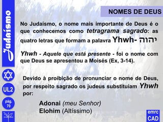 Judaísmo
pág.
70
UL2
emrc
CAD
NOMES DE DEUS
Devido à proibição de pronunciar o nome de Deus,
por respeito sagrado os judeus substituíam Yhwh
por:
Adonai (meu Senhor)
Elohim (Altíssimo)
No Judaísmo, o nome mais importante de Deus é o
que conhecemos como tetragrama sagrado: as
quatro letras que formam a palavra Yhwh- ‫יהוה‬
Yhwh - Aquele que está presente - foi o nome com
que Deus se apresentou a Moisés (Ex, 3-14).
 