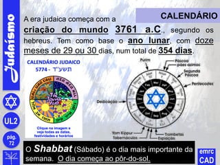 O Shabbat (Sábado) é o dia mais importante da
semana. O dia começa ao pôr-do-sol.
Judaísmo
pág.
72
UL2
emrc
CAD
CALENDÁRIOA era judaica começa com a
criação do mundo 3761 a.C., segundo os
hebreus. Tem como base o ano lunar, com doze
meses de 29 ou 30 dias, num total de 354 dias.
 