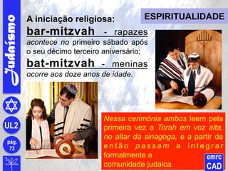 Nessa cerimónia ambos leem pela
primeira vez a Torah em voz alta,
no altar da sinagoga, e a partir de
e n t ã o p a s s a m a i n t e g r a r
formalmente a
comunidade judaica.
Judaísmo
pág.
73
UL2
emrc
CAD
ESPIRITUALIDADEA iniciação religiosa:
bar-mitzvah - rapazes
acontece no primeiro sábado após
o seu décimo terceiro aniversário;
bat-mitzvah - meninas
ocorre aos doze anos de idade.
 