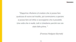 Public
″Dapprima rifiutiamo di credere che si possa fare
qualcosa di nuovo ed insolito, poi cominciamo a sperare
si possa fare ed infine ci accorgiamo che è possibile.
Una volta che è realtà, tutti ci chiediamo perché non sia
stato fatto prima. ″
(Frances Hodgson Burnett)
 