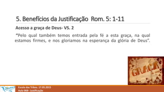 5. Benefícios da Justificação Rom. 5: 1-11
Escola das Tribos. 17.05.2015
Aula 068– Justificação
Acesso a graça de Deus- VS. 2
“Pelo qual também temos entrada pela fé a esta graça, na qual
estamos firmes, e nos gloriamos na esperança da glória de Deus”.
 