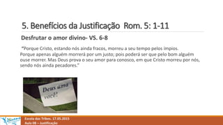 5. Benefícios da Justificação Rom. 5: 1-11
Escola das Tribos. 17.05.2015
Aula 08 – Justificação
Desfrutar o amor divino- VS. 6-8
“Porque Cristo, estando nós ainda fracos, morreu a seu tempo pelos ímpios.
Porque apenas alguém morrerá por um justo; pois poderá ser que pelo bom alguém
ouse morrer. Mas Deus prova o seu amor para conosco, em que Cristo morreu por nós,
sendo nós ainda pecadores.”
 