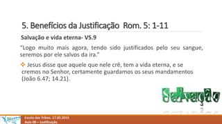 5. Benefícios da Justificação Rom. 5: 1-11
Escola das Tribos. 17.05.2015
Aula 08 – Justificação
Salvação e vida eterna- VS.9
“Logo muito mais agora, tendo sido justificados pelo seu sangue,
seremos por ele salvos da ira.”
 Jesus disse que aquele que nele crê, tem a vida eterna, e se
cremos no Senhor, certamente guardamos os seus mandamentos
(João 6.47; 14.21).
 