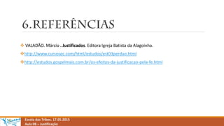 Escola das Tribos. 17.05.2015
Aula 08 – Justificação
 VALADÃO. Márcio . Justificados. Editora Igreja Batista da Alagoinha.
http://www.cursosec.com/html/estudos/est03perdao.html
http://estudos.gospelmais.com.br/os-efeitos-da-justificacao-pela-fe.html
 