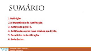 1.Definição.
2.A importância da Justificação.
3. Justificado pela Fé.
4. Justificados como nova criatura em Cristo.
5. Benefícios da Justificação.
6. Referências.
Escola das Tribos. 17.05.2015
Aula 08– Justificação
 