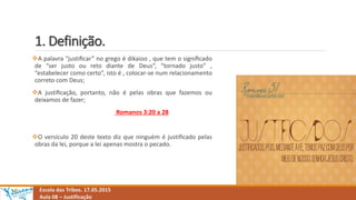 1. Definição.
A palavra “justiﬁcar” no grego é dikaioo , que tem o signiﬁcado
de “ser justo ou reto diante de Deus”, “tornado justo” ,
“estabelecer como certo”, isto é , colocar-se num relacionamento
correto com Deus;
A justiﬁcação, portanto, não é pelas obras que fazemos ou
deixamos de fazer;
Romanos 3:20 a 28
O versículo 20 deste texto diz que ninguém é justiﬁcado pelas
obras da lei, porque a lei apenas mostra o pecado.
Escola das Tribos. 17.05.2015
Aula 08 – Justificação
 