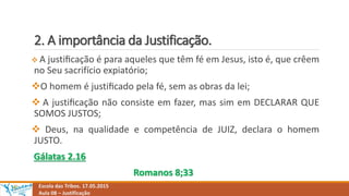2. A importância da Justificação.
Escola das Tribos. 17.05.2015
Aula 08 – Justificação
 A justiﬁcação é para aqueles que têm fé em Jesus, isto é, que crêem
no Seu sacrifício expiatório;
O homem é justiﬁcado pela fé, sem as obras da lei;
 A justiﬁcação não consiste em fazer, mas sim em DECLARAR QUE
SOMOS JUSTOS;
 Deus, na qualidade e competência de JUIZ, declara o homem
JUSTO.
Gálatas 2.16
Romanos 8;33
 
