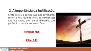 2. A importância da Justificação.
Escola das Tribos. 17.05.2015
Aula 08 – Justificação
Cristo sofreu o castigo que nós deveríamos
sofrer e nós ﬁcamos livres da condenação
que nos cabia, pois Ele se ofereceu, com
perfeição e justiça, em nosso favor.
Romanos 4;25
2 Cor. 5,21
 
