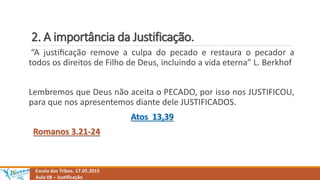 2. A importância da Justificação.
Escola das Tribos. 17.05.2015
Aula 08 – Justificação
“A justiﬁcação remove a culpa do pecado e restaura o pecador a
todos os direitos de Filho de Deus, incluindo a vida eterna” L. Berkhof
Lembremos que Deus não aceita o PECADO, por isso nos JUSTIFICOU,
para que nos apresentemos diante dele JUSTIFICADOS.
Atos 13,39
Romanos 3.21-24
 