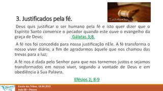 3. Justificados pela fé.
Escola das Tribos. 19.04.2015
Aula 06 – Páscoa
Deus quis justiﬁcar o ser humano pela fé e isto quer dizer que o
Espírito Santo convence o pecador quando este ouve o evangelho da
graça de Deus; Gálatas 3;8.
A fé nos foi concedida para nossa justiﬁcação nEle. A fé transforma o
nosso viver diário, a ﬁm de agradarmos àquele que nos chamou das
trevas para a luz;
A fé nos é dada pelo Senhor para que nos tornemos justos e sejamos
transformados em nosso viver, segundo a vontade de Deus e em
obediência à Sua Palavra.
Efésios 2; 8-9
 