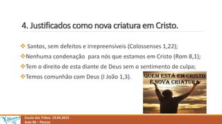 4. Justificados como nova criatura em Cristo.
Escola das Tribos. 19.04.2015
Aula 06 – Páscoa
 Santos, sem defeitos e irrepreensíveis (Colossenses 1,22);
Nenhuma condenação para nós que estamos em Cristo (Rom 8,1);
Tem o direito de esta diante de Deus sem o sentimento de culpa;
Temos comunhão com Deus (I João 1,3).
 