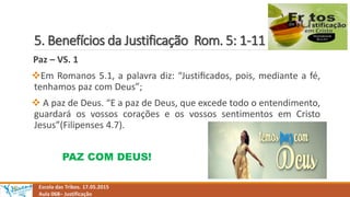 5. Benefícios da Justificação Rom. 5: 1-11
Escola das Tribos. 17.05.2015
Aula 068– Justificação
Paz – VS. 1
Em Romanos 5.1, a palavra diz: “Justiﬁcados, pois, mediante a fé,
tenhamos paz com Deus”;
 A paz de Deus. “E a paz de Deus, que excede todo o entendimento,
guardará os vossos corações e os vossos sentimentos em Cristo
Jesus”(Filipenses 4.7).
PAZ COM DEUS!
 