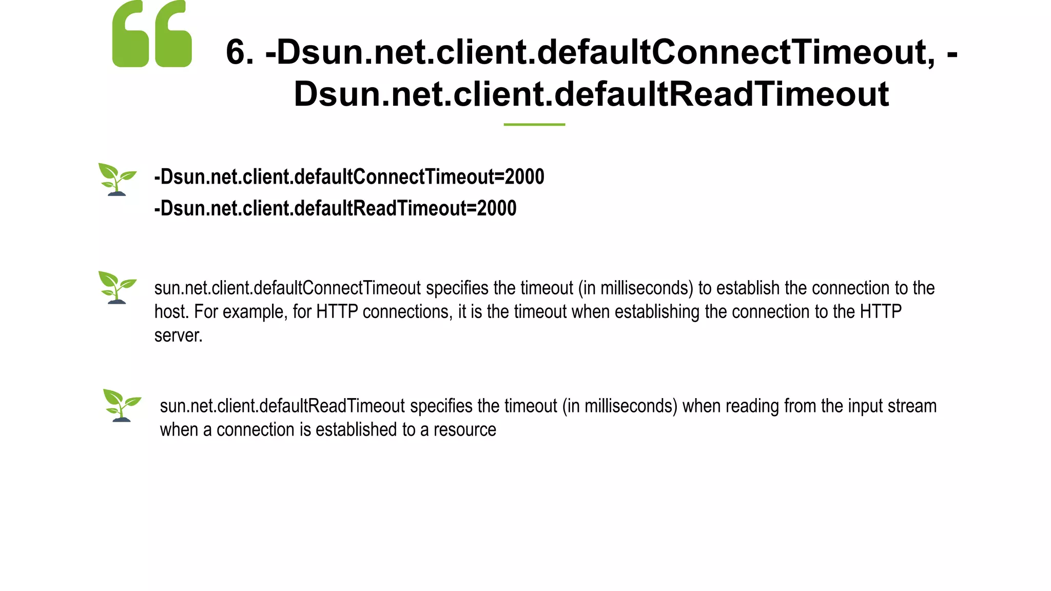 6. -Dsun.net.client.defaultConnectTimeout, -
Dsun.net.client.defaultReadTimeout
-Dsun.net.client.defaultConnectTimeout=2000
-Dsun.net.client.defaultReadTimeout=2000
sun.net.client.defaultConnectTimeout specifies the timeout (in milliseconds) to establish the connection to the
host. For example, for HTTP connections, it is the timeout when establishing the connection to the HTTP
server.
sun.net.client.defaultReadTimeout specifies the timeout (in milliseconds) when reading from the input stream
when a connection is established to a resource
 
