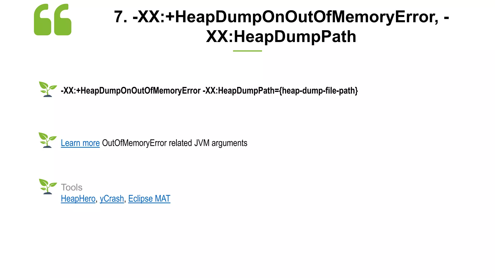 7. -XX:+HeapDumpOnOutOfMemoryError, -
XX:HeapDumpPath
-XX:+HeapDumpOnOutOfMemoryError -XX:HeapDumpPath={heap-dump-file-path}
Learn more OutOfMemoryError related JVM arguments
Tools
HeapHero, yCrash, Eclipse MAT
 