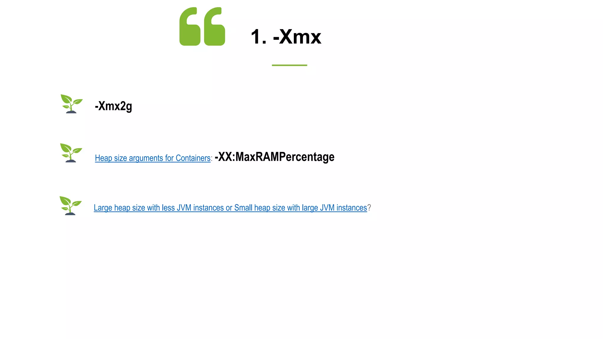 1. -Xmx
Large heap size with less JVM instances or Small heap size with large JVM instances?
-Xmx2g
Heap size arguments for Containers: -XX:MaxRAMPercentage
 