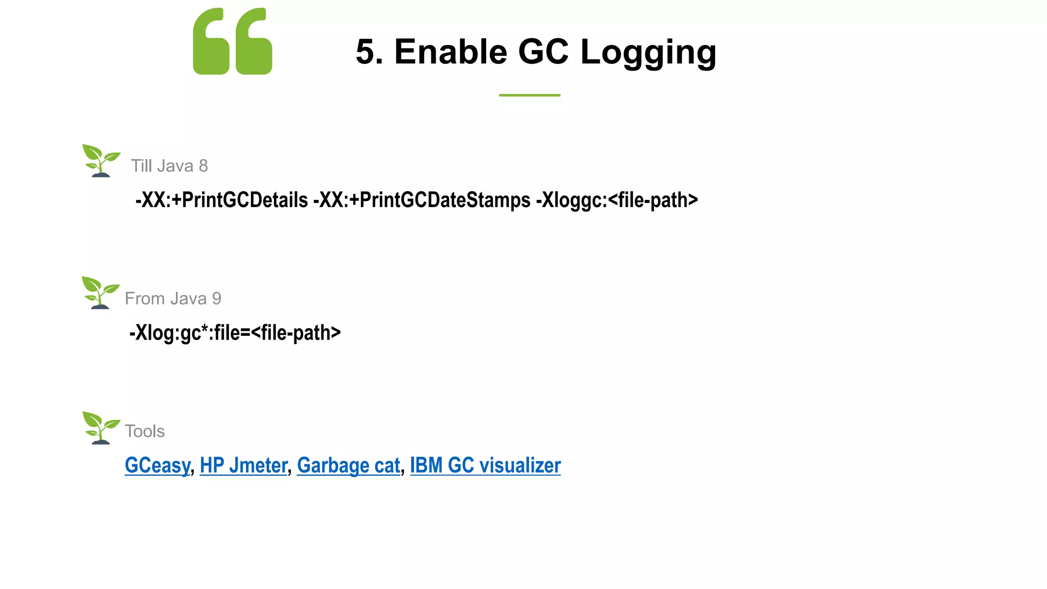 5. Enable GC Logging
-XX:+PrintGCDetails -XX:+PrintGCDateStamps -Xloggc:<file-path>
Till Java 8
-Xlog:gc*:file=<file-path>
From Java 9
GCeasy, HP Jmeter, Garbage cat, IBM GC visualizer
Tools
 