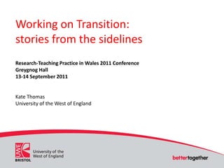 Working on Transition: stories from the sidelines Research-Teaching Practice in Wales 2011 Conference Greygnog Hall 13-14 September 2011 Kate Thomas University of the West of England 