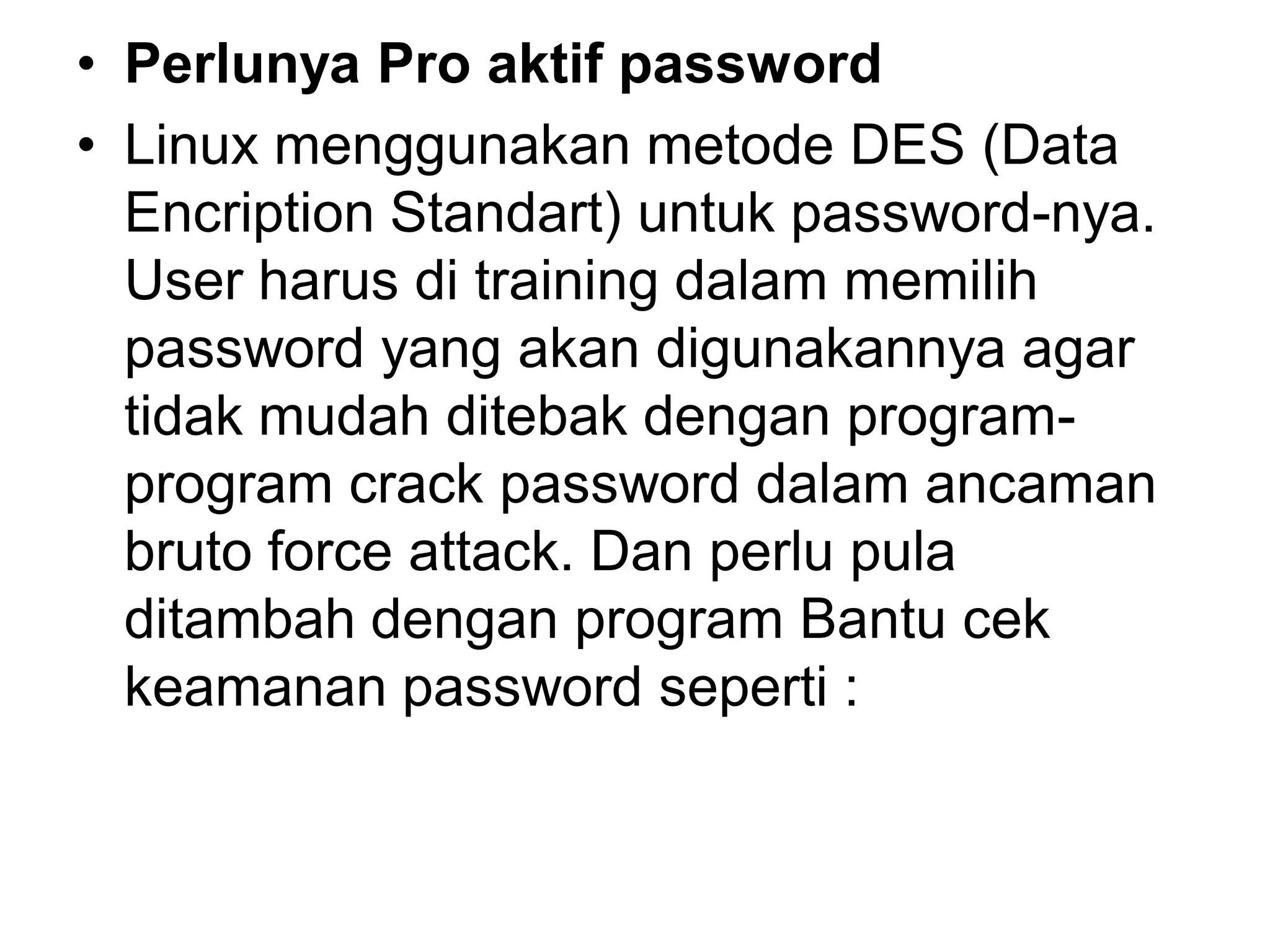 •Perlunya Pro aktif password 
•Linux menggunakan metode DES (Data Encription Standart) untuk password-nya. User harus di training dalam memilih password yang akan digunakannya agar tidak mudah ditebak dengan program- program crack password dalam ancaman bruto force attack. Dan perlu pula ditambah dengan program Bantu cek keamanan password seperti :  