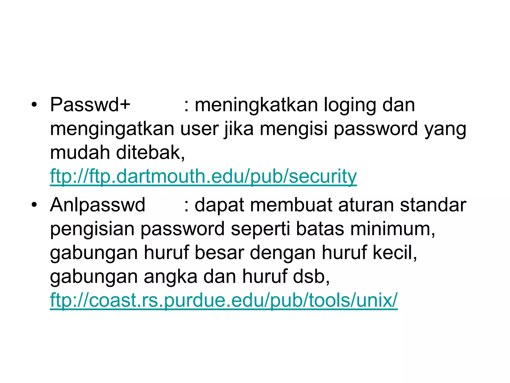 •Passwd+ : meningkatkan loging dan mengingatkan user jika mengisi password yang mudah ditebak, ftp://ftp.dartmouth.edu/pub/security 
•Anlpasswd: dapat membuat aturan standar pengisian password seperti batas minimum, gabungan huruf besar dengan huruf kecil, gabungan angka dan huruf dsb, ftp://coast.rs.purdue.edu/pub/tools/unix/  
