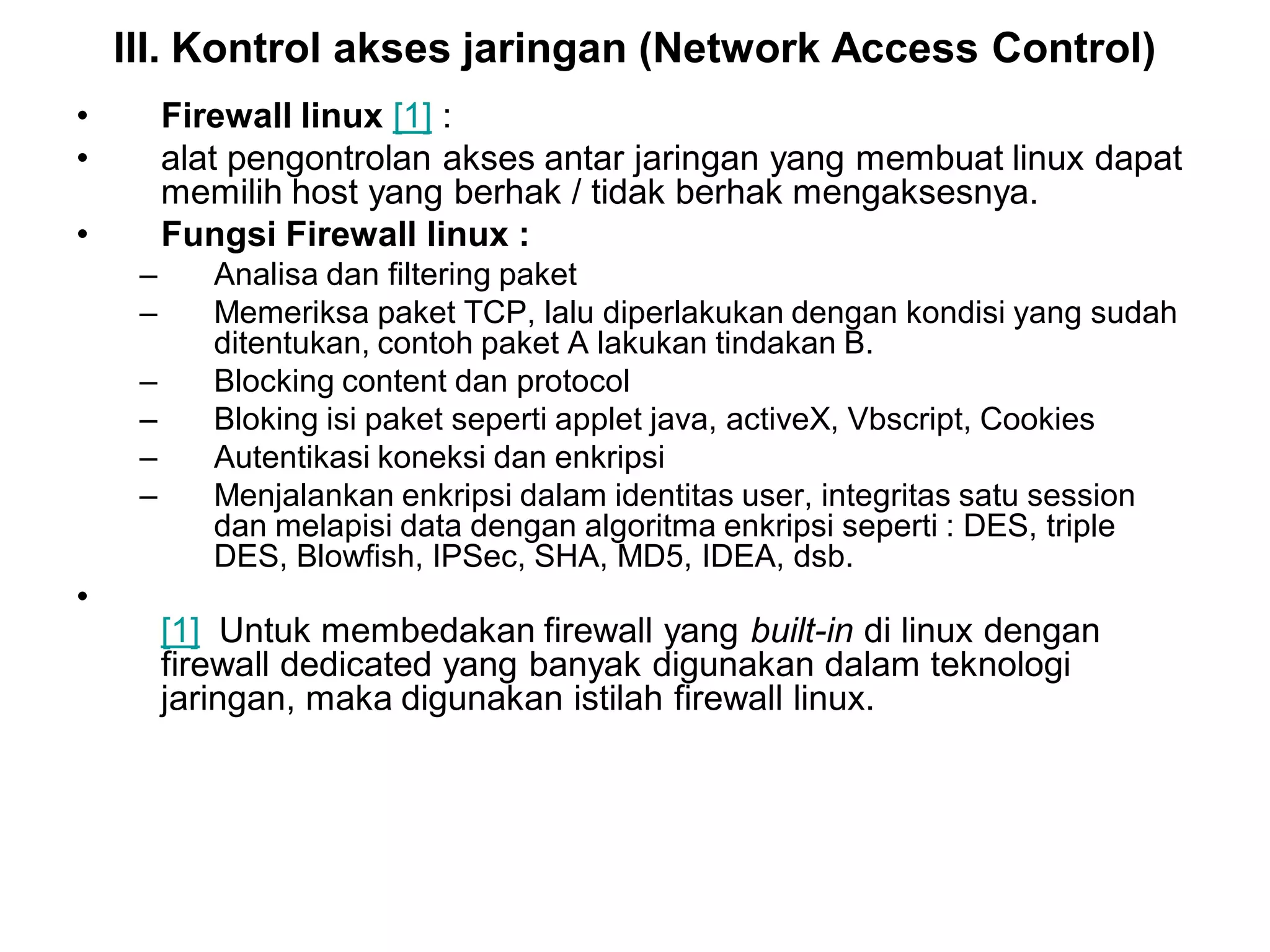 III. Kontrol akses jaringan (Network Access Control) 
•Firewall linux[1]: 
•alat pengontrolan akses antar jaringan yang membuat linux dapat memilih host yang berhak / tidak berhak mengaksesnya. 
•Fungsi Firewall linux : 
–Analisa dan filtering paket 
–Memeriksa paket TCP, lalu diperlakukan dengan kondisi yang sudah ditentukan, contoh paket A lakukan tindakan B. 
–Blocking content dan protocol 
–Bloking isi paket seperti applet java, activeX, Vbscript, Cookies 
–Autentikasi koneksi dan enkripsi 
–Menjalankan enkripsi dalam identitas user, integritas satu session dan melapisi data dengan algoritma enkripsi seperti : DES, triple DES, Blowfish, IPSec, SHA, MD5, IDEA, dsb. 
• [1]Untuk membedakan firewall yang built-indi linux dengan firewall dedicated yang banyak digunakan dalam teknologi jaringan, maka digunakan istilah firewall linux.  