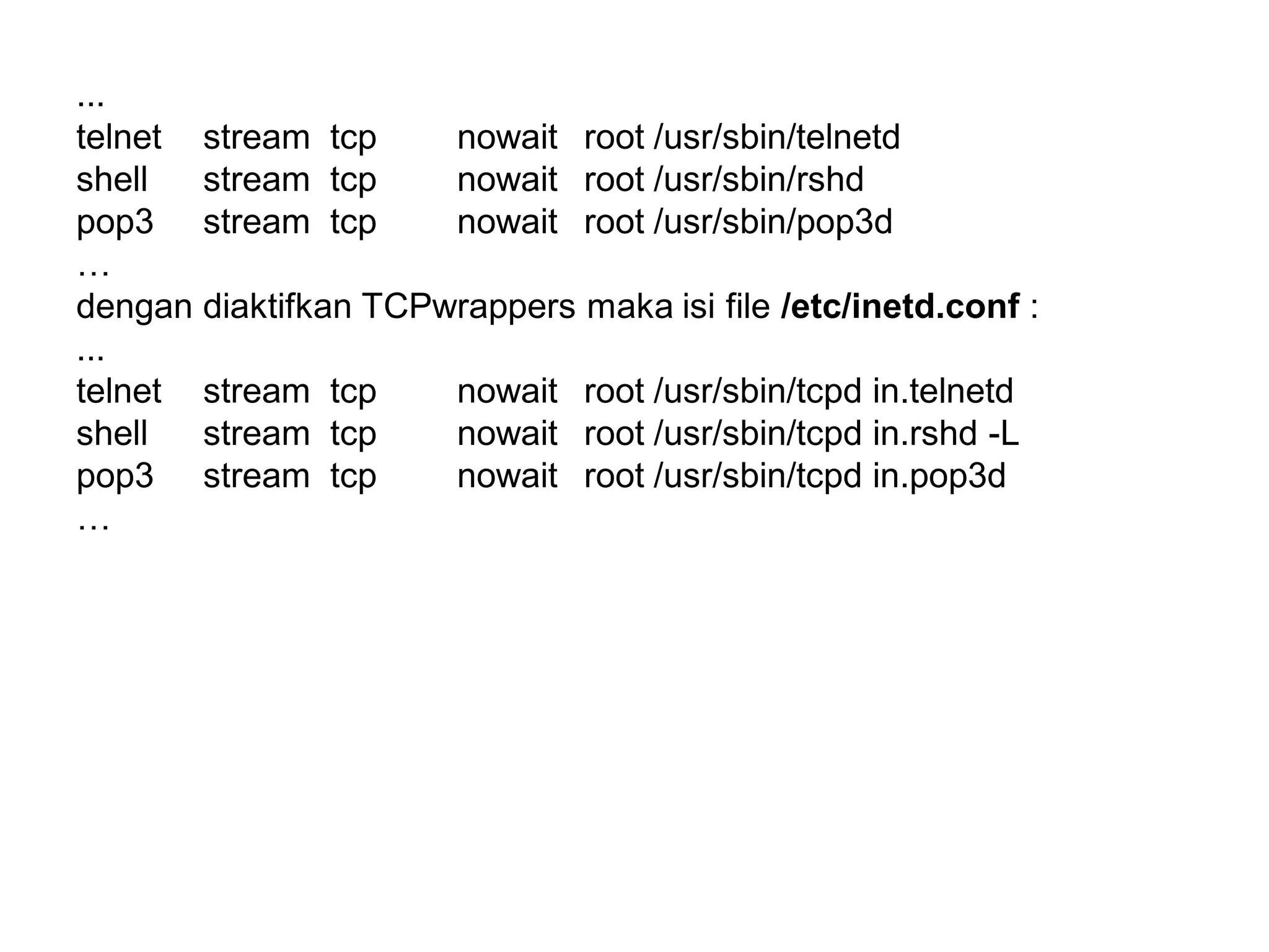 ... 
telnetstream tcp nowait root /usr/sbin/telnetd 
shell stream tcp nowait root /usr/sbin/rshd 
pop3 stream tcp nowait root /usr/sbin/pop3d 
… 
dengan diaktifkan TCPwrappers maka isi file /etc/inetd.conf: 
... 
telnetstream tcp nowait root /usr/sbin/tcpd in.telnetd 
shell stream tcp nowait root /usr/sbin/tcpd in.rshd -L 
pop3 stream tcp nowait root /usr/sbin/tcpd in.pop3d 
…  