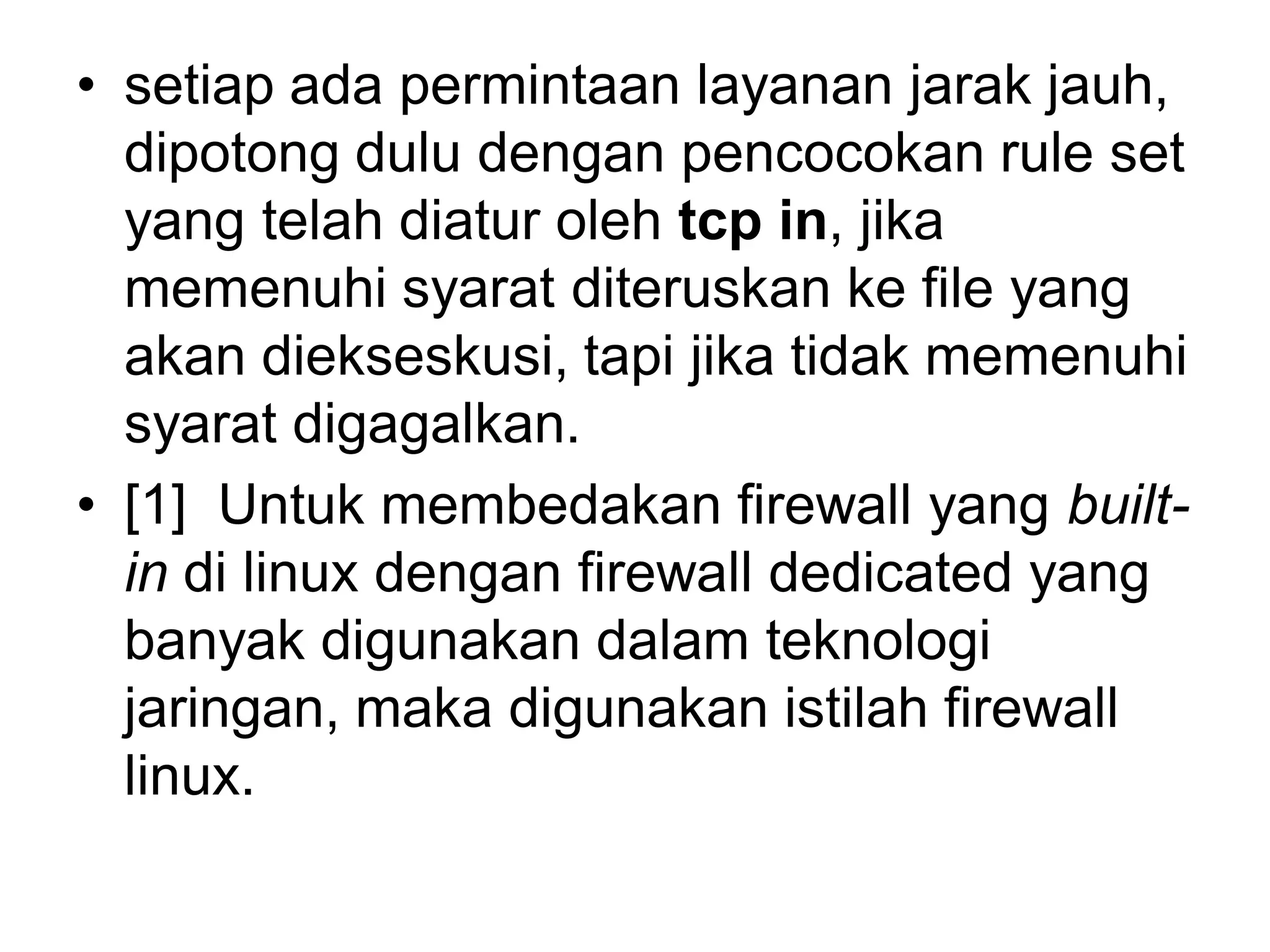 •setiap ada permintaan layanan jarak jauh, dipotong dulu dengan pencocokan rule set yang telah diatur oleh tcp in, jika memenuhi syarat diteruskan ke file yang akan diekseskusi, tapi jika tidak memenuhi syarat digagalkan. 
•[1] Untuk membedakan firewall yang built- indi linux dengan firewall dedicated yang banyak digunakan dalam teknologi jaringan, maka digunakan istilah firewall linux.  