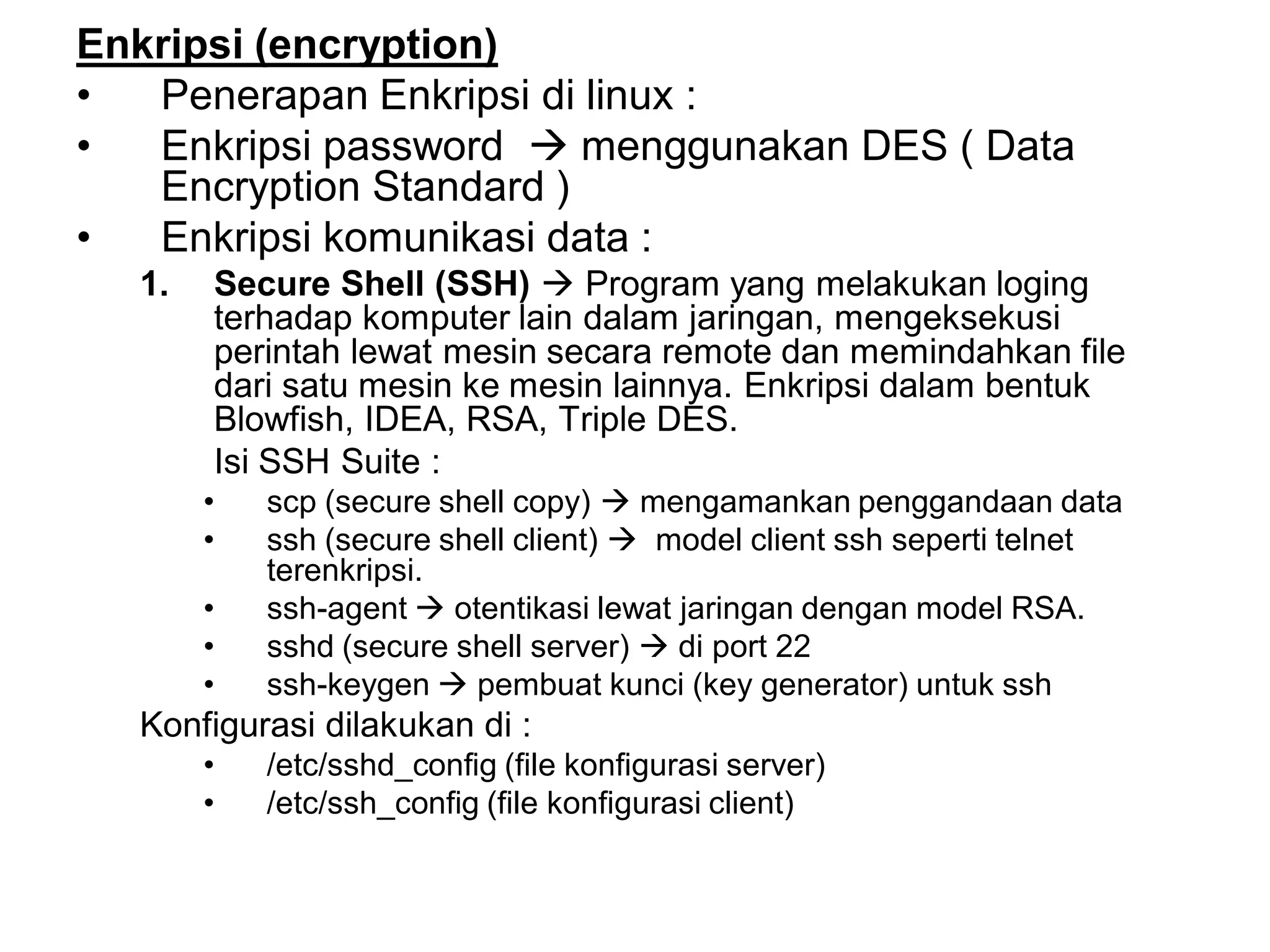 Enkripsi (encryption) 
•Penerapan Enkripsi di linux : 
•Enkripsi password menggunakan DES ( Data Encryption Standard ) 
•Enkripsi komunikasi data : 
1.Secure Shell (SSH)Program yang melakukan loging terhadap komputer lain dalam jaringan, mengeksekusi perintah lewat mesin secara remote dan memindahkan file dari satu mesin ke mesin lainnya. Enkripsi dalam bentuk Blowfish, IDEA, RSA, Triple DES. 
Isi SSH Suite : 
•scp (secure shell copy) mengamankan penggandaan data 
•ssh (secure shell client) model client ssh seperti telnet terenkripsi. 
•ssh-agent otentikasi lewat jaringan dengan model RSA. 
•sshd (secure shell server) di port 22 
•ssh-keygen pembuat kunci (key generator) untuk ssh 
Konfigurasi dilakukan di : 
•/etc/sshd_config (file konfigurasi server) 
•/etc/ssh_config (file konfigurasi client)  