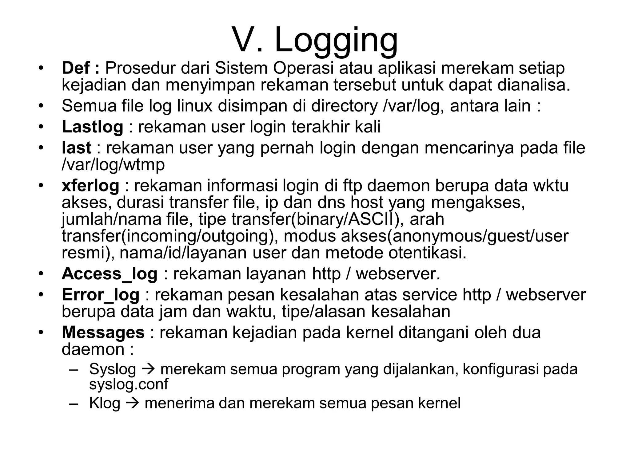 V. Logging 
•Def : Prosedur dari Sistem Operasi atau aplikasi merekam setiap kejadian dan menyimpan rekaman tersebut untuk dapat dianalisa. 
•Semua file log linux disimpan di directory /var/log, antara lain : 
•Lastlog: rekaman user login terakhir kali 
•last: rekaman user yang pernah login dengan mencarinya pada file /var/log/wtmp 
•xferlog: rekaman informasi login di ftp daemon berupa data wktu akses, durasi transfer file, ip dan dns host yang mengakses, jumlah/nama file, tipe transfer(binary/ASCII), arah transfer(incoming/outgoing), modus akses(anonymous/guest/user resmi), nama/id/layanan user dan metode otentikasi. 
•Access_log: rekaman layanan http / webserver. 
•Error_log: rekaman pesan kesalahan atas service http / webserver berupa data jam dan waktu, tipe/alasan kesalahan 
•Messages: rekaman kejadian pada kernel ditangani oleh dua daemon : 
–Syslog merekam semua program yang dijalankan, konfigurasi pada syslog.conf 
–Klog menerima dan merekam semua pesan kernel  