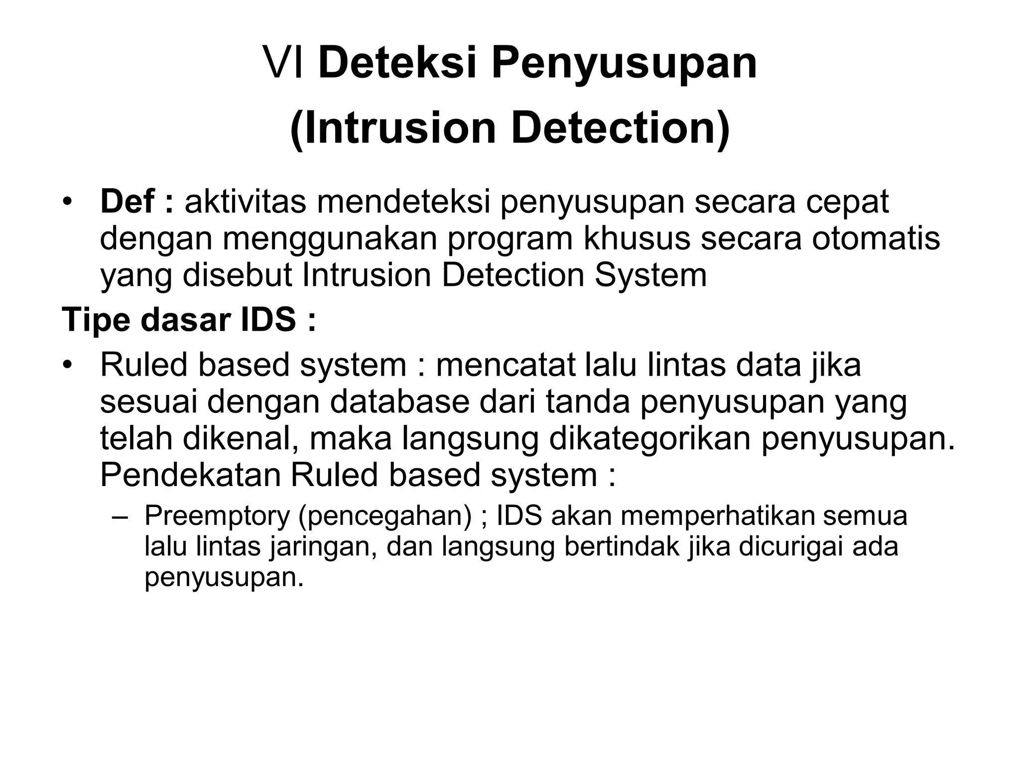 VI Deteksi Penyusupan (Intrusion Detection) 
•Def : aktivitas mendeteksi penyusupan secara cepat dengan menggunakan program khusus secara otomatis yang disebut Intrusion Detection System 
Tipe dasar IDS : 
•Ruled based system : mencatat lalu lintas data jika sesuai dengan database dari tanda penyusupan yang telah dikenal, maka langsung dikategorikan penyusupan. Pendekatan Ruled based system : 
–Preemptory (pencegahan) ; IDS akan memperhatikan semua lalu lintas jaringan, dan langsung bertindak jika dicurigai ada penyusupan.  