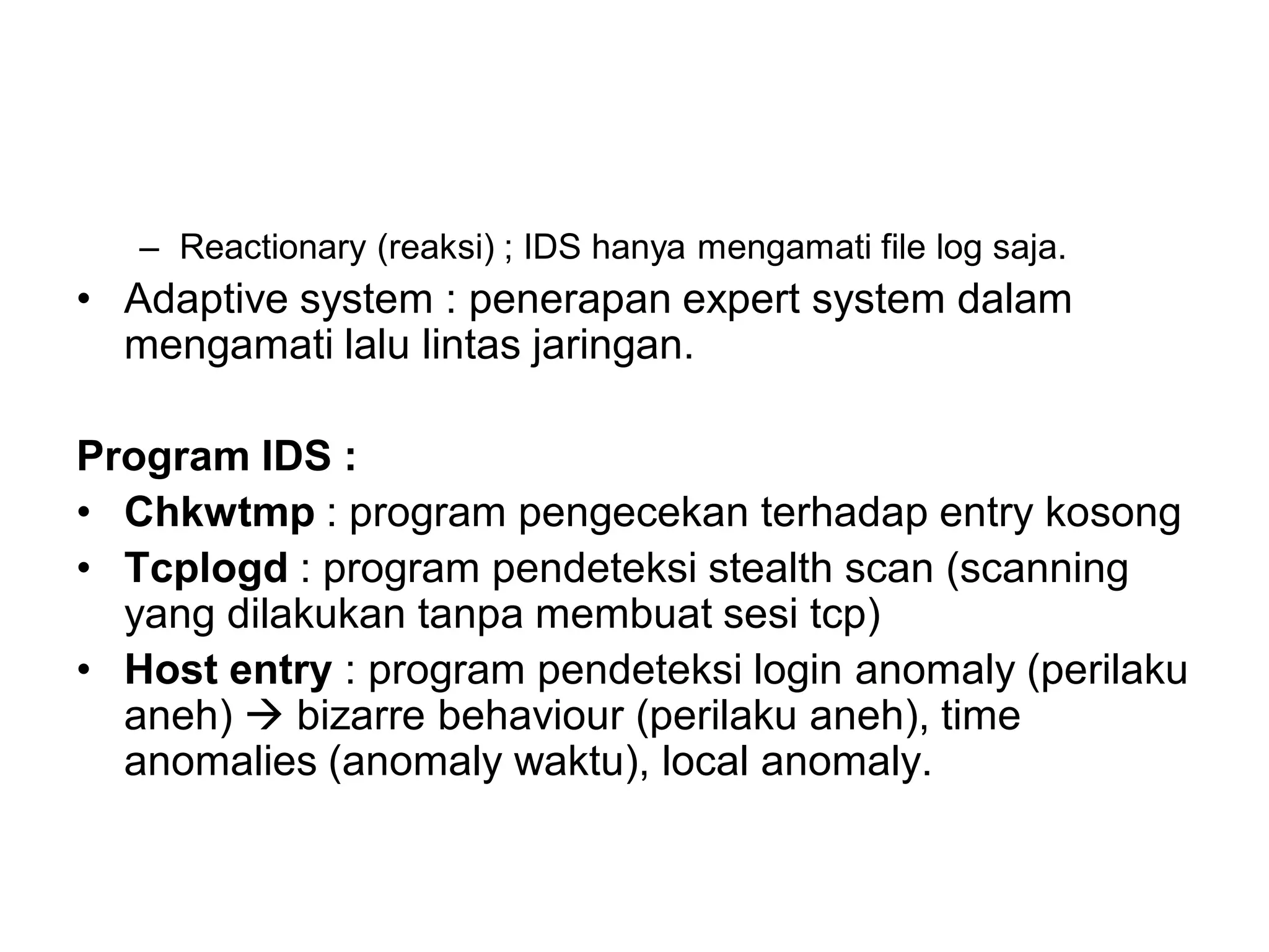 –Reactionary (reaksi) ; IDS hanya mengamati file log saja. 
•Adaptive system : penerapan expert system dalam mengamati lalu lintas jaringan. 
Program IDS : 
•Chkwtmp: program pengecekan terhadap entry kosong 
•Tcplogd: program pendeteksi stealth scan (scanning yang dilakukan tanpa membuat sesi tcp) 
•Host entry: program pendeteksi login anomaly (perilaku aneh) bizarre behaviour (perilaku aneh), time anomalies (anomaly waktu), local anomaly. 