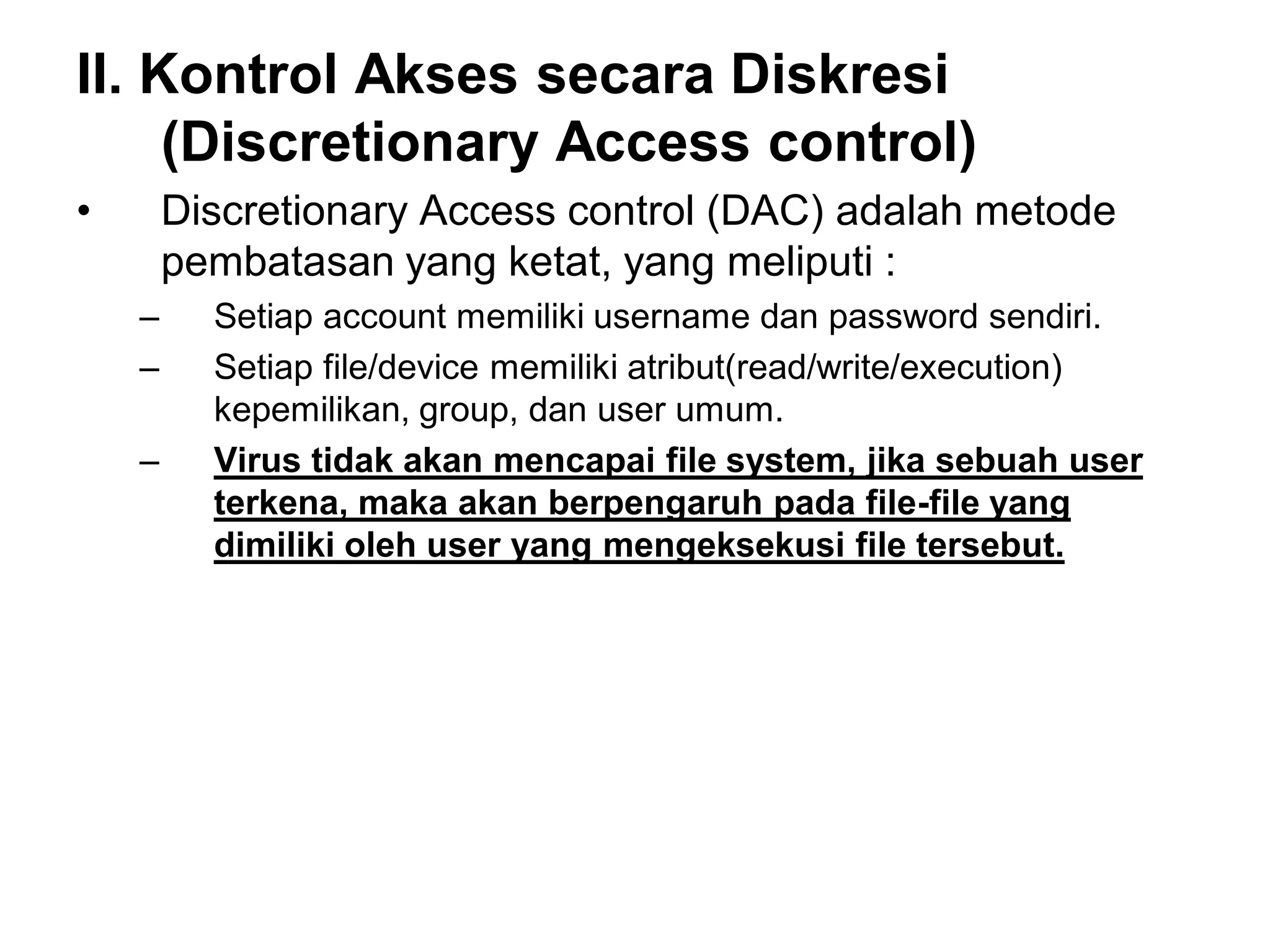 II. Kontrol Akses secara Diskresi (Discretionary Access control) 
•Discretionary Access control (DAC) adalah metode pembatasan yang ketat, yang meliputi : 
–Setiap account memiliki username dan password sendiri. 
–Setiap file/device memiliki atribut(read/write/execution) kepemilikan, group, dan user umum. 
–Virus tidak akan mencapai file system, jika sebuah user terkena, maka akan berpengaruh pada file-file yang dimiliki oleh user yang mengeksekusi file tersebut.  