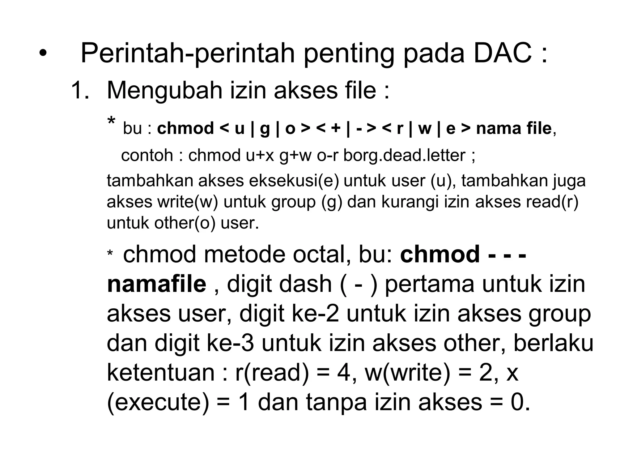 •Perintah-perintah penting pada DAC : 
1.Mengubah izin akses file : 
* bu : chmod < u | g | o > < + | -> < r | w | e > nama file, 
contoh : chmod u+x g+w o-r borg.dead.letter ; 
tambahkan akses eksekusi(e) untuk user (u), tambahkan juga akses write(w) untuk group (g) dan kurangi izin akses read(r) untuk other(o) user. 
* chmod metode octal, bu: chmod --- namafile, digit dash ( -) pertama untuk izin akses user, digit ke-2 untuk izin akses group dan digit ke-3 untuk izin akses other, berlaku ketentuan : r(read) = 4, w(write) = 2, x (execute) = 1 dan tanpa izin akses = 0.  
