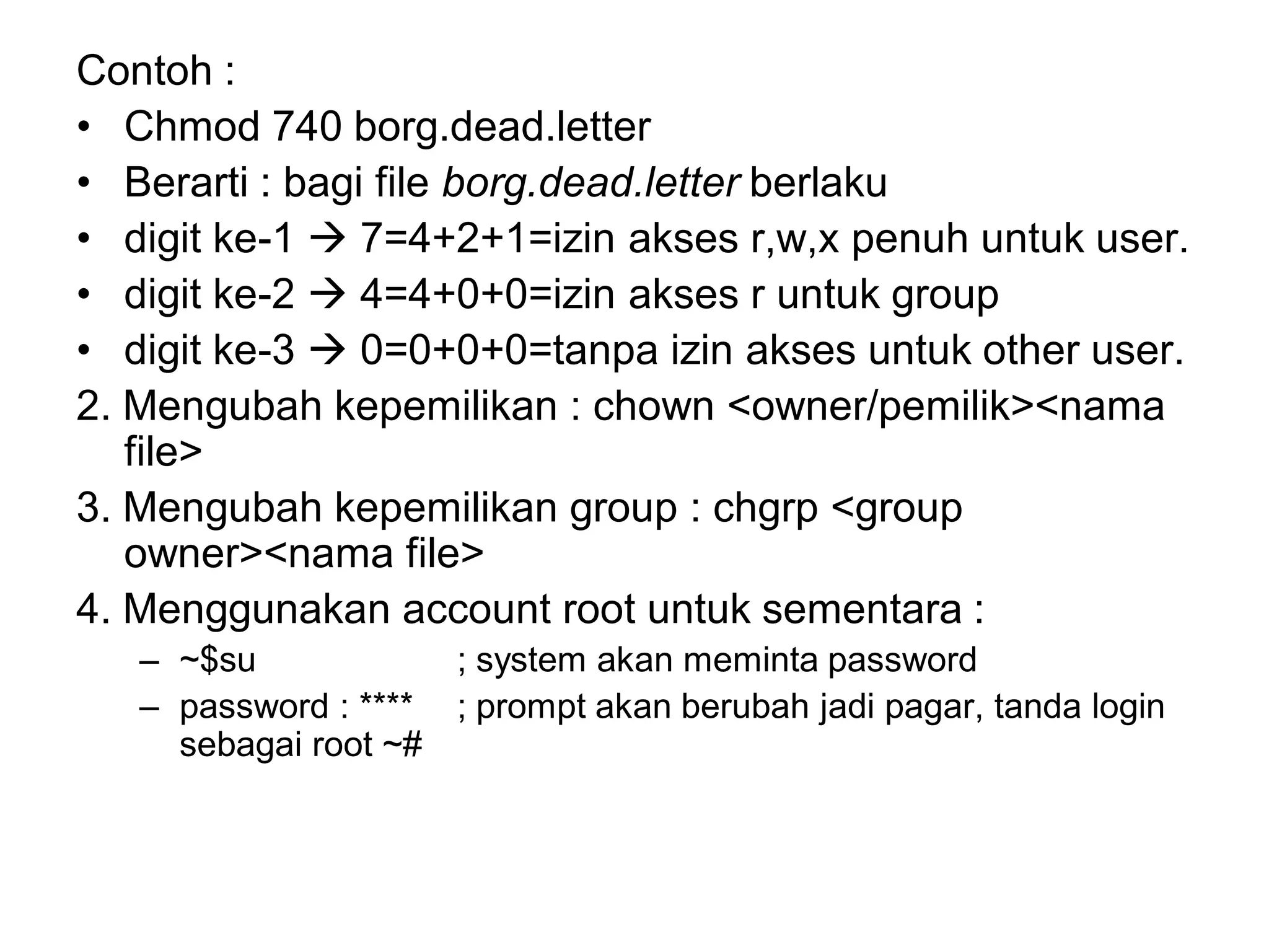 Contoh : 
•Chmod 740 borg.dead.letter 
•Berarti : bagi file borg.dead.letter berlaku 
•digit ke-1 7=4+2+1=izin akses r,w,x penuh untuk user. 
•digit ke-2 4=4+0+0=izin akses r untuk group 
•digit ke-3 0=0+0+0=tanpa izin akses untuk other user. 
2. Mengubah kepemilikan : chown <owner/pemilik><nama file> 
3. Mengubah kepemilikan group : chgrp <group owner><nama file> 
4. Menggunakan account root untuk sementara : 
–~$su ; system akan meminta password 
–password : ****; prompt akan berubah jadi pagar, tanda login sebagai root ~#  