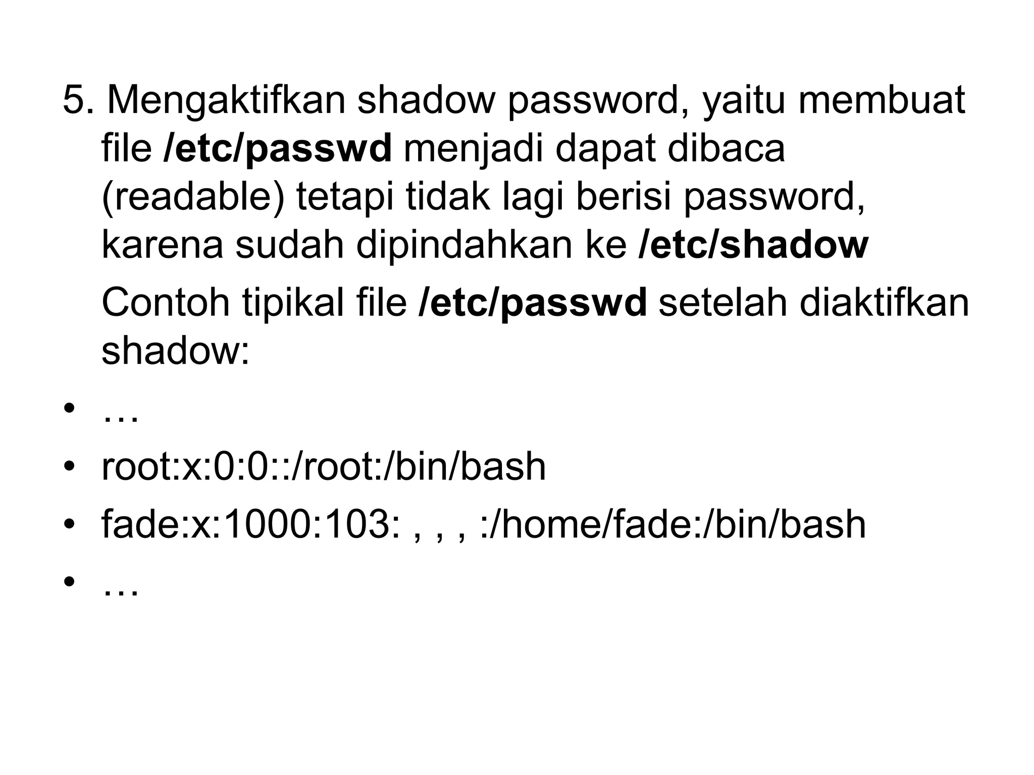 5. Mengaktifkan shadow password, yaitu membuat file /etc/passwdmenjadi dapat dibaca (readable) tetapi tidak lagi berisi password, karena sudah dipindahkan ke /etc/shadow 
Contoh tipikal file /etc/passwdsetelah diaktifkan shadow: 
•… 
•root:x:0:0::/root:/bin/bash 
•fade:x:1000:103: , , , :/home/fade:/bin/bash 
•…  