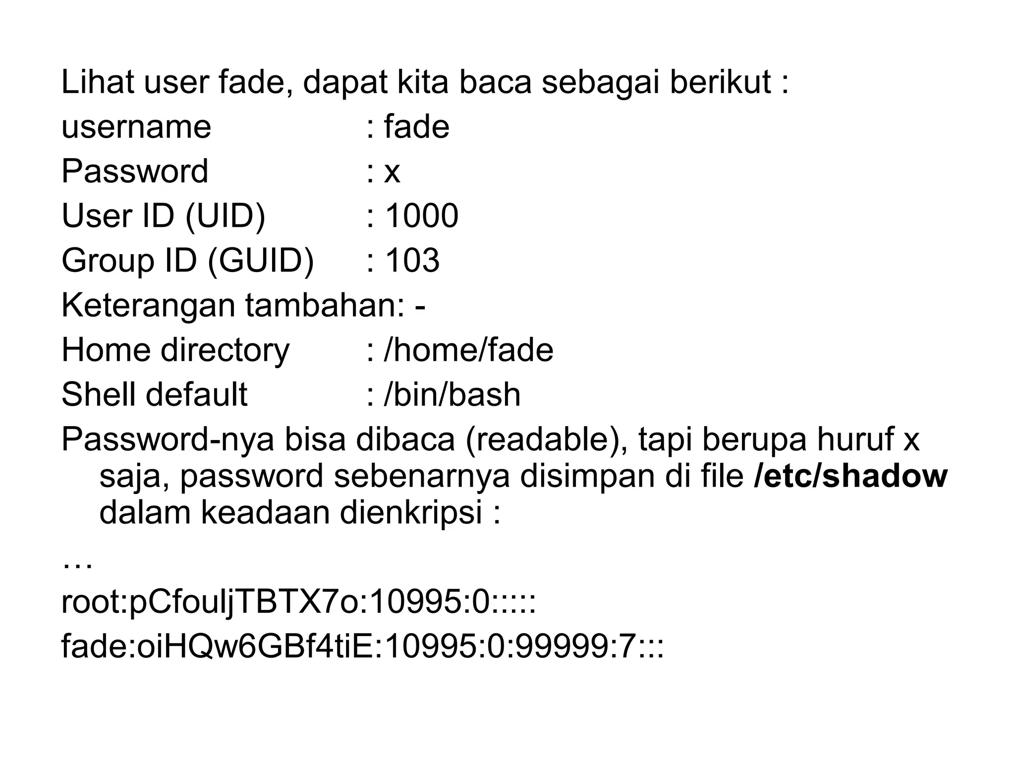 Lihat user fade, dapat kita baca sebagai berikut : 
username: fade 
Password: x 
User ID (UID): 1000 
Group ID (GUID): 103 
Keterangan tambahan: - 
Home directory: /home/fade 
Shell default: /bin/bash 
Password-nya bisa dibaca (readable), tapi berupa huruf x saja, password sebenarnya disimpan di file /etc/shadow dalam keadaan dienkripsi : 
… 
root:pCfouljTBTX7o:10995:0::::: 
fade:oiHQw6GBf4tiE:10995:0:99999:7:::  