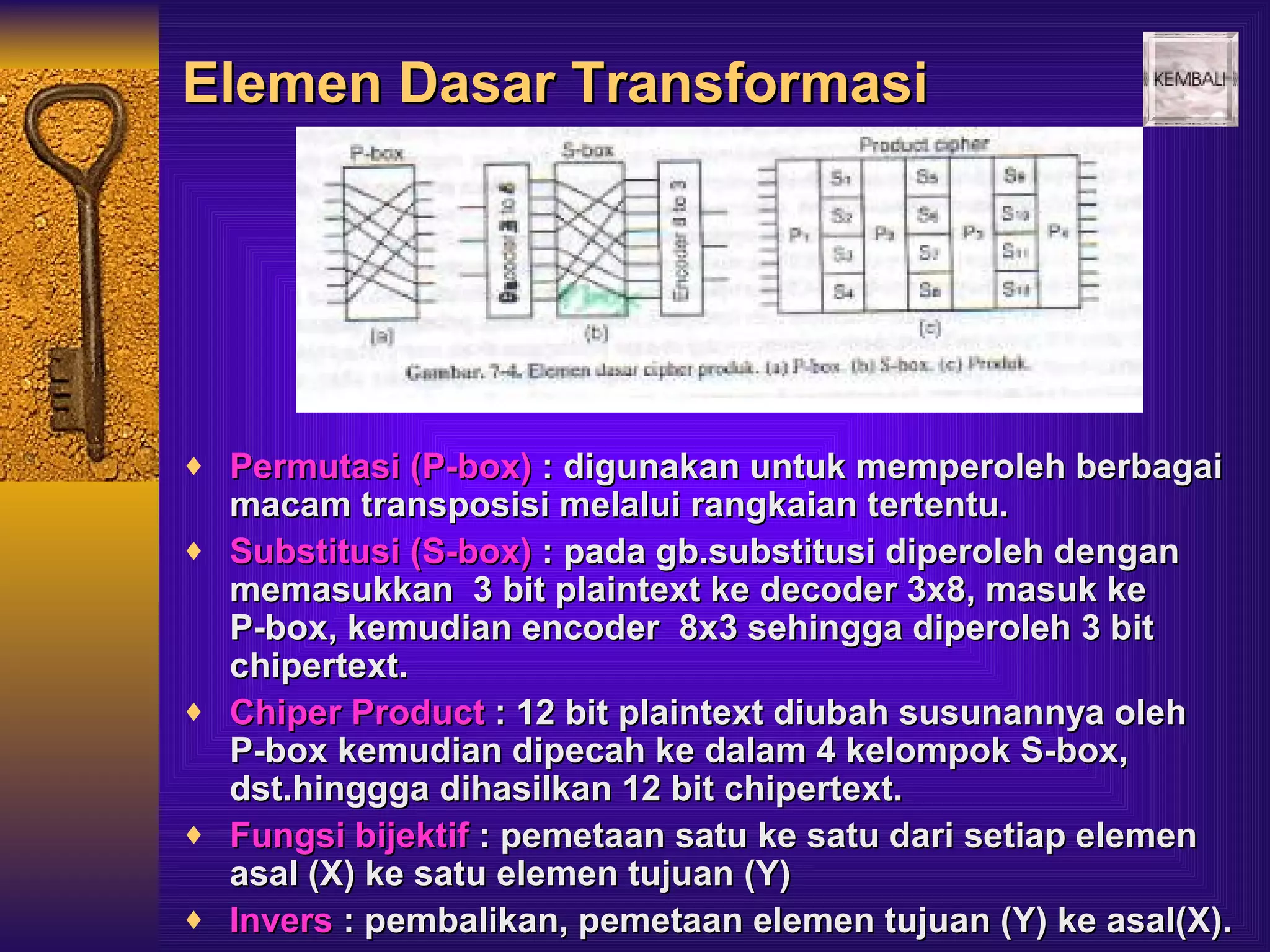 Elemen Dasar Transformasi




♦ Permutasi (P-box) : digunakan untuk memperoleh berbagai
    macam transposisi melalui rangkaian tertentu.
♦   Substitusi (S-box) : pada gb.substitusi diperoleh dengan
    memasukkan 3 bit plaintext ke decoder 3x8, masuk ke
    P-box, kemudian encoder 8x3 sehingga diperoleh 3 bit
    chipertext.
♦   Chiper Product : 12 bit plaintext diubah susunannya oleh
    P-box kemudian dipecah ke dalam 4 kelompok S-box,
    dst.hinggga dihasilkan 12 bit chipertext.
♦   Fungsi bijektif : pemetaan satu ke satu dari setiap elemen
    asal (X) ke satu elemen tujuan (Y)
♦   Invers : pembalikan, pemetaan elemen tujuan (Y) ke asal(X).
 