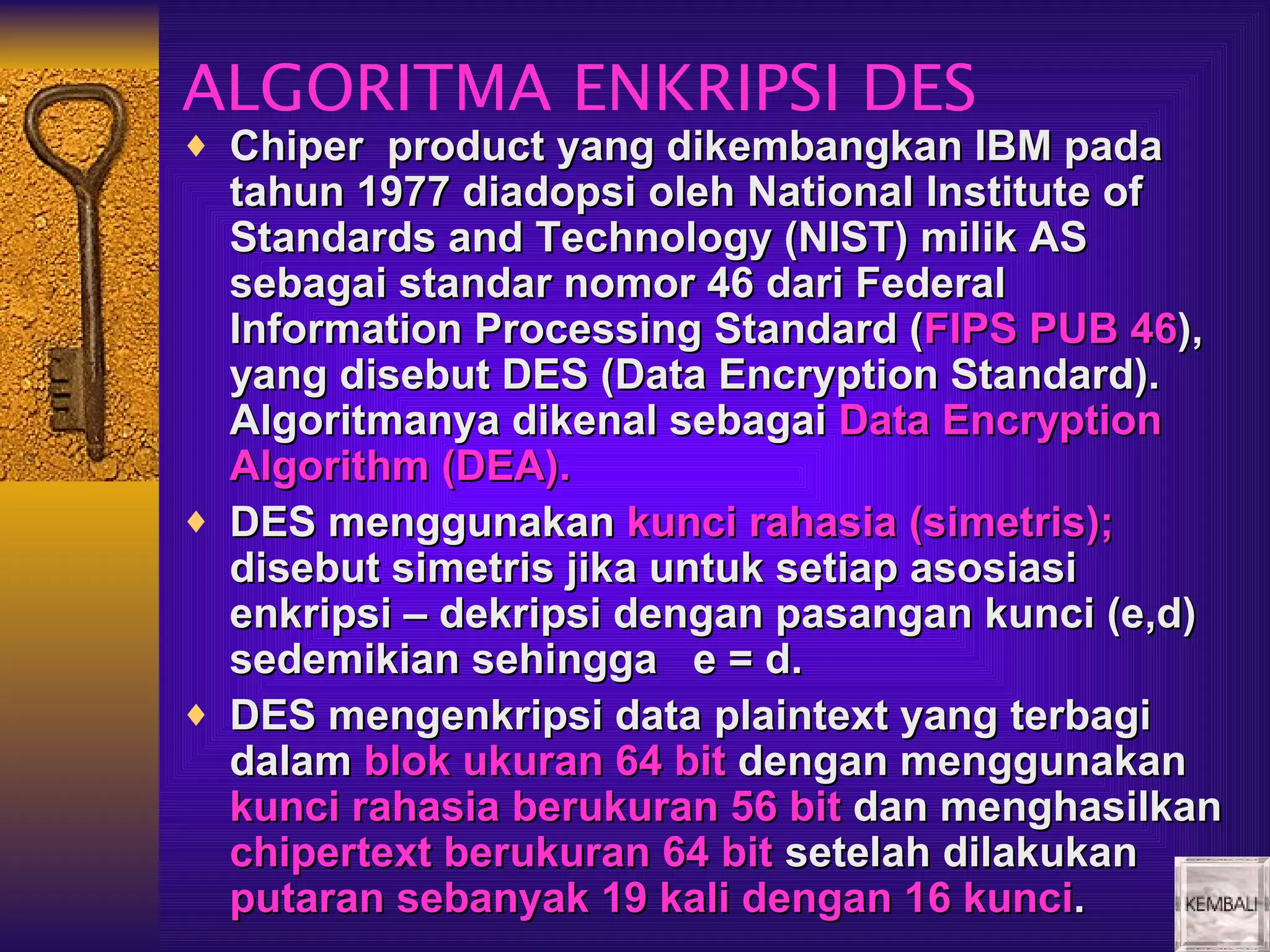 ALGORITMA ENKRIPSI DES
♦ Chiper product yang dikembangkan IBM pada
  tahun 1977 diadopsi oleh National Institute of
  Standards and Technology (NIST) milik AS
  sebagai standar nomor 46 dari Federal
  Information Processing Standard (FIPS PUB 46),
  yang disebut DES (Data Encryption Standard).
  Algoritmanya dikenal sebagai Data Encryption
  Algorithm (DEA).
♦ DES menggunakan kunci rahasia (simetris);
  disebut simetris jika untuk setiap asosiasi
  enkripsi – dekripsi dengan pasangan kunci (e,d)
  sedemikian sehingga e = d.
♦ DES mengenkripsi data plaintext yang terbagi
  dalam blok ukuran 64 bit dengan menggunakan
  kunci rahasia berukuran 56 bit dan menghasilkan
  chipertext berukuran 64 bit setelah dilakukan
  putaran sebanyak 19 kali dengan 16 kunci.
 