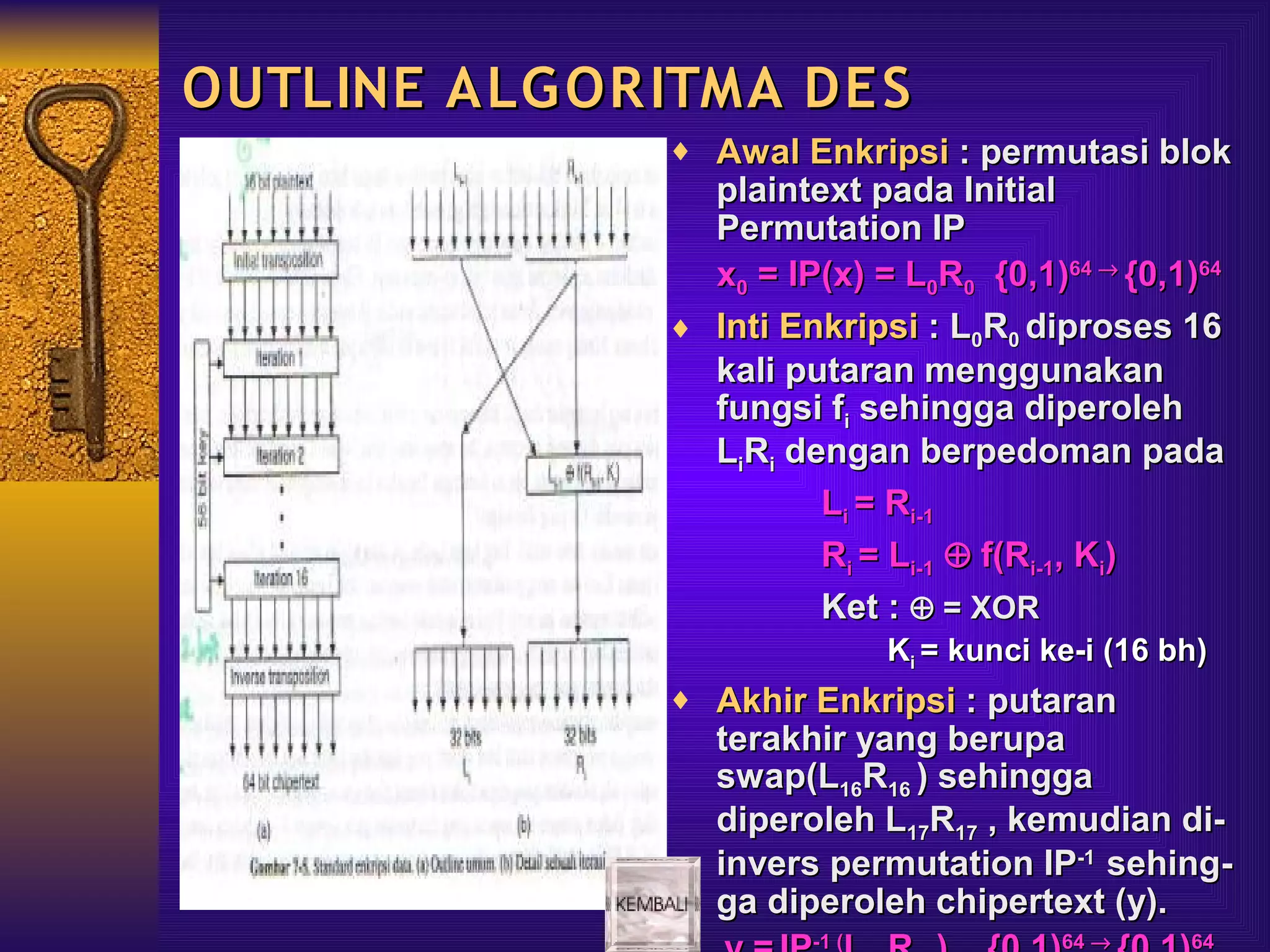 OUTLINE ALG OR ITMA DE S
               ♦ Awal Enkripsi : permutasi blok
                 plaintext pada Initial
                 Permutation IP
                 x0 = IP(x) = L0R0 {0,1)64 → {0,1)64
               ♦ Inti Enkripsi : L0R0 diproses 16
                 kali putaran menggunakan
                 fungsi fi sehingga diperoleh
                 LiRi dengan berpedoman pada
                        Li = Ri-1
                        Ri = Li-1 ⊕ f(Ri-1, Ki)
                        Ket : ⊕ = XOR
                               Ki = kunci ke-i (16 bh)
               ♦ Akhir Enkripsi : putaran
                  terakhir yang berupa
                  swap(L16R16 ) sehingga
                  diperoleh L17R17 , kemudian di-
                  invers permutation IP-1 sehing-
                  ga diperoleh chipertext (y).
                        -1 (               64 →     64
 