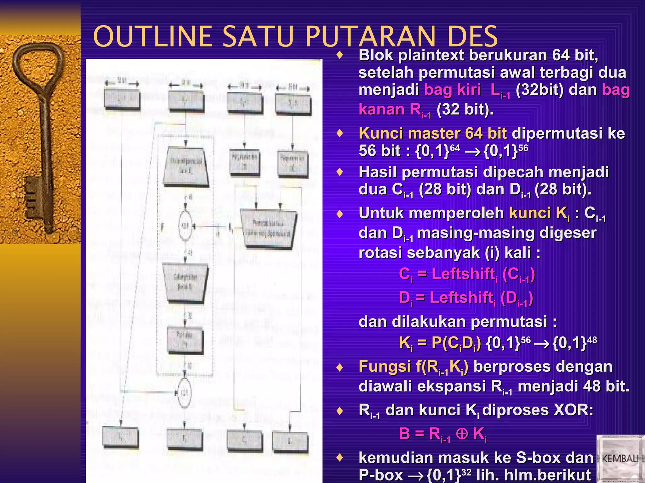 OUTLINE SATU PUTARAN DES
               ♦ Blok plaintext berukuran 64 bit,
                           Blok plaintext berukuran 64 bit,
                           setelah permutasi awal terbagi dua
                           menjadi bag kiri Li-1 (32bit) dan bag
                           kanan Ri-1 (32 bit).
                       ♦   Kunci master 64 bit dipermutasi ke
                           56 bit : {0,1}64 → {0,1}56
                       ♦   Hasil permutasi dipecah menjadi
                           dua Ci-1 (28 bit) dan Di-1 (28 bit).
                       ♦   Untuk memperoleh kunci Ki : Ci-1
                           dan Di-1 masing-masing digeser
                           rotasi sebanyak (i) kali :
                                 Ci = Leftshifti (Ci-1)
                                 Di = Leftshifti (Di-1)
                           dan dilakukan permutasi :
                                 Ki = P(CiDi) {0,1}56 → {0,1}48
                       ♦   Fungsi f(Ri-1Ki) berproses dengan
                           diawali ekspansi Ri-1 menjadi 48 bit.
                       ♦   Ri-1 dan kunci Ki diproses XOR:
                                 B = Ri-1 ⊕ Ki
                       ♦   kemudian masuk ke S-box dan
                           P-box → {0,1}32 lih. hlm.berikut
 