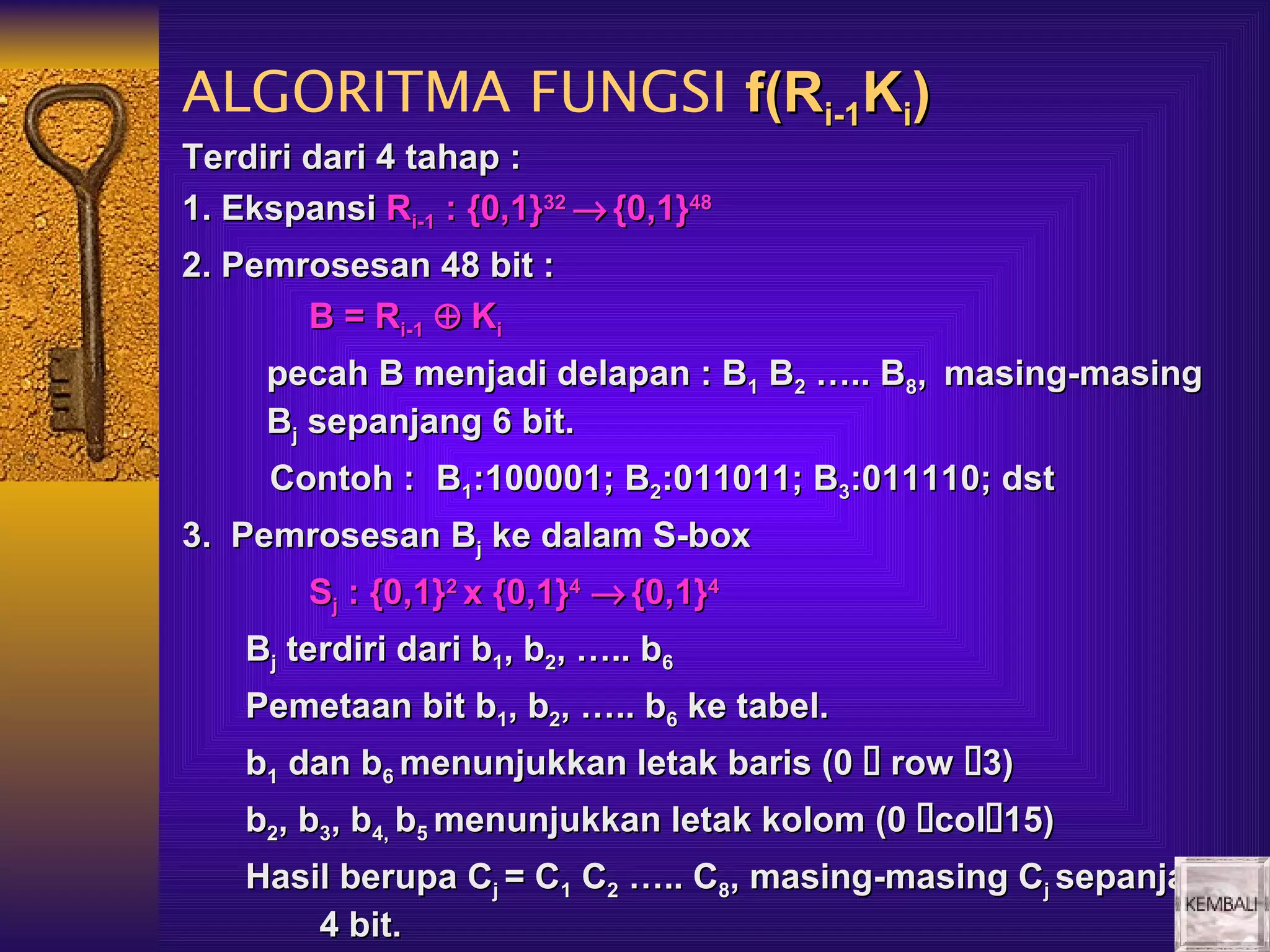 ALGORITMA FUNGSI f(Ri-1Ki)
Terdiri dari 4 tahap :
1. Ekspansi Ri-1 : {0,1}32 → {0,1}48
2. Pemrosesan 48 bit :
       B = Ri-1 ⊕ Ki
     pecah B menjadi delapan : B1 B2 ….. B8, masing-masing
     Bj sepanjang 6 bit.
     Contoh : B1:100001; B2:011011; B3:011110; dst
3. Pemrosesan Bj ke dalam S-box
        Sj : {0,1}2 x {0,1}4 → {0,1}4
    Bj terdiri dari b1, b2, ….. b6
    Pemetaan bit b1, b2, ….. b6 ke tabel.
    b1 dan b6 menunjukkan letak baris (0  row 3)
    b2, b3, b4, b5 menunjukkan letak kolom (0 col15)
    Hasil berupa Cj = C1 C2 ….. C8, masing-masing Cj sepanjang
        4 bit.
 