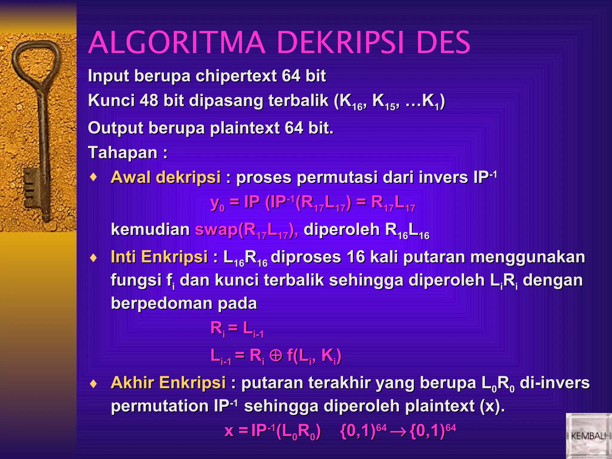 ALGORITMA DEKRIPSI DES
Input berupa chipertext 64 bit
Kunci 48 bit dipasang terbalik (K16, K15, …K1)
Output berupa plaintext 64 bit.
Tahapan :
♦ Awal dekripsi : proses permutasi dari invers IP-1
              y0 = IP (IP-1(R17L17) = R17L17
  kemudian swap(R17L17), diperoleh R16L16
♦ Inti Enkripsi : L16R16 diproses 16 kali putaran menggunakan
  fungsi fi dan kunci terbalik sehingga diperoleh LiRi dengan
  berpedoman pada
               Ri = Li-1
               Li-1 = Ri ⊕ f(Li, Ki)
♦ Akhir Enkripsi : putaran terakhir yang berupa L0R0 di-invers
  permutation IP-1 sehingga diperoleh plaintext (x).
                x = IP-1(L0R0) {0,1)64 → {0,1)64
 
