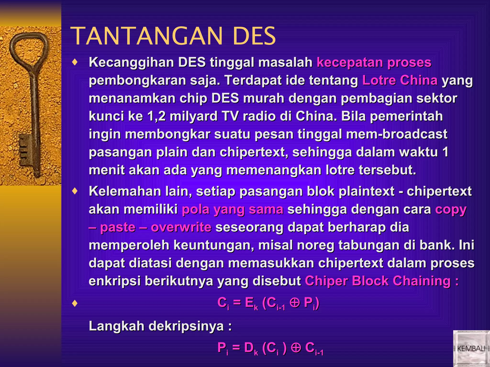 TANTANGAN DES
♦ Kecanggihan DES tinggal masalah kecepatan proses
    pembongkaran saja. Terdapat ide tentang Lotre China yang
    menanamkan chip DES murah dengan pembagian sektor
    kunci ke 1,2 milyard TV radio di China. Bila pemerintah
    ingin membongkar suatu pesan tinggal mem-broadcast
    pasangan plain dan chipertext, sehingga dalam waktu 1
    menit akan ada yang memenangkan lotre tersebut.
♦ Kelemahan lain, setiap pasangan blok plaintext - chipertext
    akan memiliki pola yang sama sehingga dengan cara copy
    – paste – overwrite seseorang dapat berharap dia
    memperoleh keuntungan, misal noreg tabungan di bank. Ini
    dapat diatasi dengan memasukkan chipertext dalam proses
    enkripsi berikutnya yang disebut Chiper Block Chaining :
♦                     Ci = Ek (Ci-1 ⊕ Pi)
    Langkah dekripsinya :
                      Pi = Dk (Ci ) ⊕ Ci-1
 