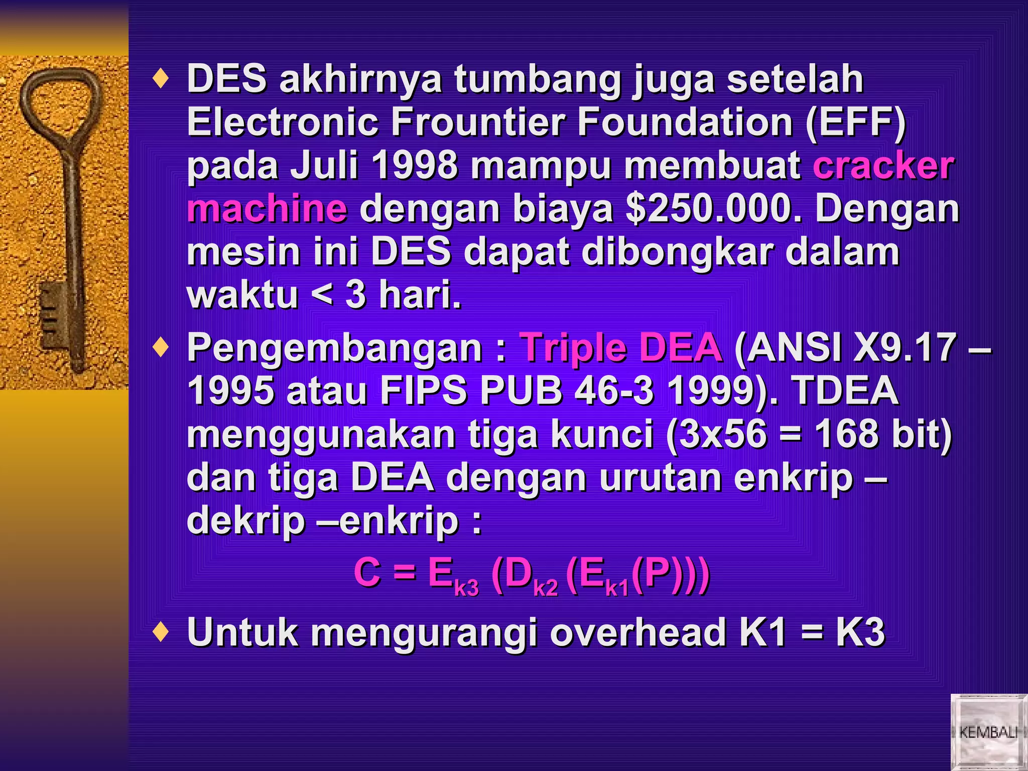 ♦ DES akhirnya tumbang juga setelah
  Electronic Frountier Foundation (EFF)
  pada Juli 1998 mampu membuat cracker
  machine dengan biaya $250.000. Dengan
  mesin ini DES dapat dibongkar dalam
  waktu < 3 hari.
♦ Pengembangan : Triple DEA (ANSI X9.17 –
  1995 atau FIPS PUB 46-3 1999). TDEA
  menggunakan tiga kunci (3x56 = 168 bit)
  dan tiga DEA dengan urutan enkrip –
  dekrip –enkrip :
           C = Ek3 (Dk2 (Ek1(P)))
♦ Untuk mengurangi overhead K1 = K3
 