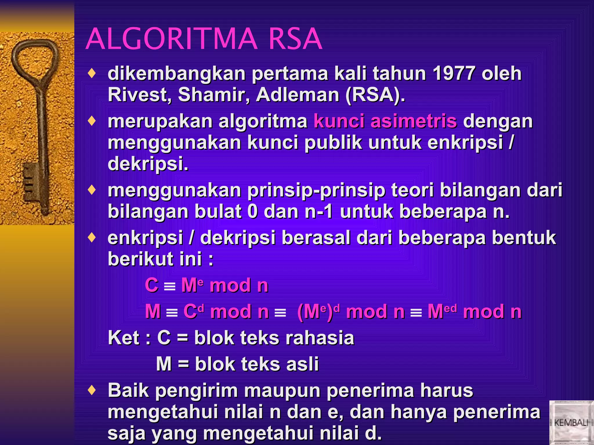 ALGORITMA RSA
♦ dikembangkan pertama kali tahun 1977 oleh
    Rivest, Shamir, Adleman (RSA).
♦   merupakan algoritma kunci asimetris dengan
    menggunakan kunci publik untuk enkripsi /
    dekripsi.
♦   menggunakan prinsip-prinsip teori bilangan dari
    bilangan bulat 0 dan n-1 untuk beberapa n.
♦   enkripsi / dekripsi berasal dari beberapa bentuk
    berikut ini :
        C ≡ Me mod n
        M ≡ Cd mod n ≡ (Me)d mod n ≡ Med mod n
    Ket : C = blok teks rahasia
          M = blok teks asli
♦   Baik pengirim maupun penerima harus
    mengetahui nilai n dan e, dan hanya penerima
    saja yang mengetahui nilai d.
 