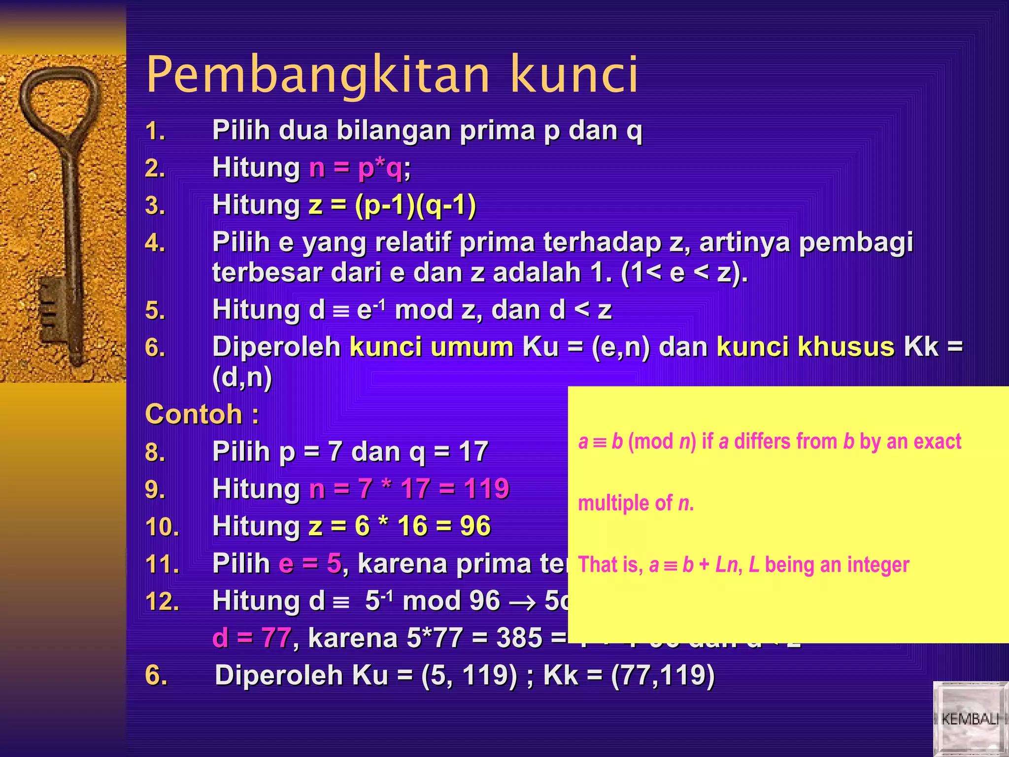 Pembangkitan kunci
1.  Pilih dua bilangan prima p dan q
2.  Hitung n = p*q;
3.  Hitung z = (p-1)(q-1)
4.  Pilih e yang relatif prima terhadap z, artinya pembagi
    terbesar dari e dan z adalah 1. (1< e < z).
5.  Hitung d ≡ e-1 mod z, dan d < z
6.  Diperoleh kunci umum Ku = (e,n) dan kunci khusus Kk =
    (d,n)
Contoh :
                                  a ≡ b (mod n) if a differs from b by an exact
8.  Pilih p = 7 dan q = 17
9.  Hitung n = 7 * 17 = 119       multiple of n.
10. Hitung z = 6 * 16 = 96
11. Pilih e = 5, karena prima terhadap ≡ b + Ln, < being an integer
                                  That is, a z dan L z
12. Hitung d ≡ 5-1 mod 96 → 5d ≡ 1 mod 96
    d = 77, karena 5*77 = 385 = 1 + 4*96 dan d< z
6.  Diperoleh Ku = (5, 119) ; Kk = (77,119)
 
