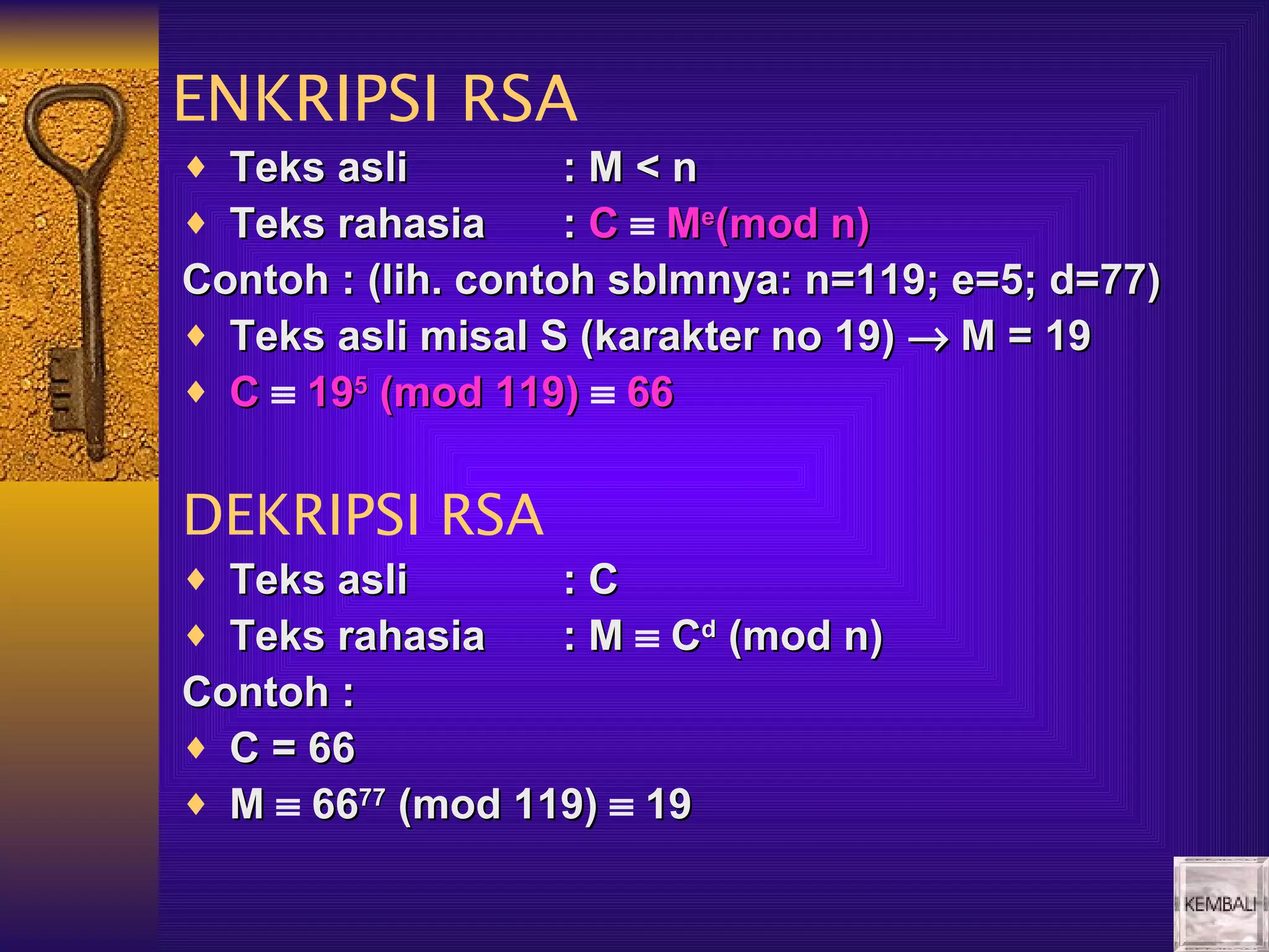 ENKRIPSI RSA
♦ Teks asli         :M<n
♦ Teks rahasia      : C ≡ Me(mod n)
Contoh : (lih. contoh sblmnya: n=119; e=5; d=77)
♦ Teks asli misal S (karakter no 19) → M = 19
♦ C ≡ 195 (mod 119) ≡ 66


DEKRIPSI RSA
♦ Teks asli       :C
♦ Teks rahasia    : M ≡ Cd (mod n)
Contoh :
♦ C = 66
♦ M ≡ 6677 (mod 119) ≡ 19
 