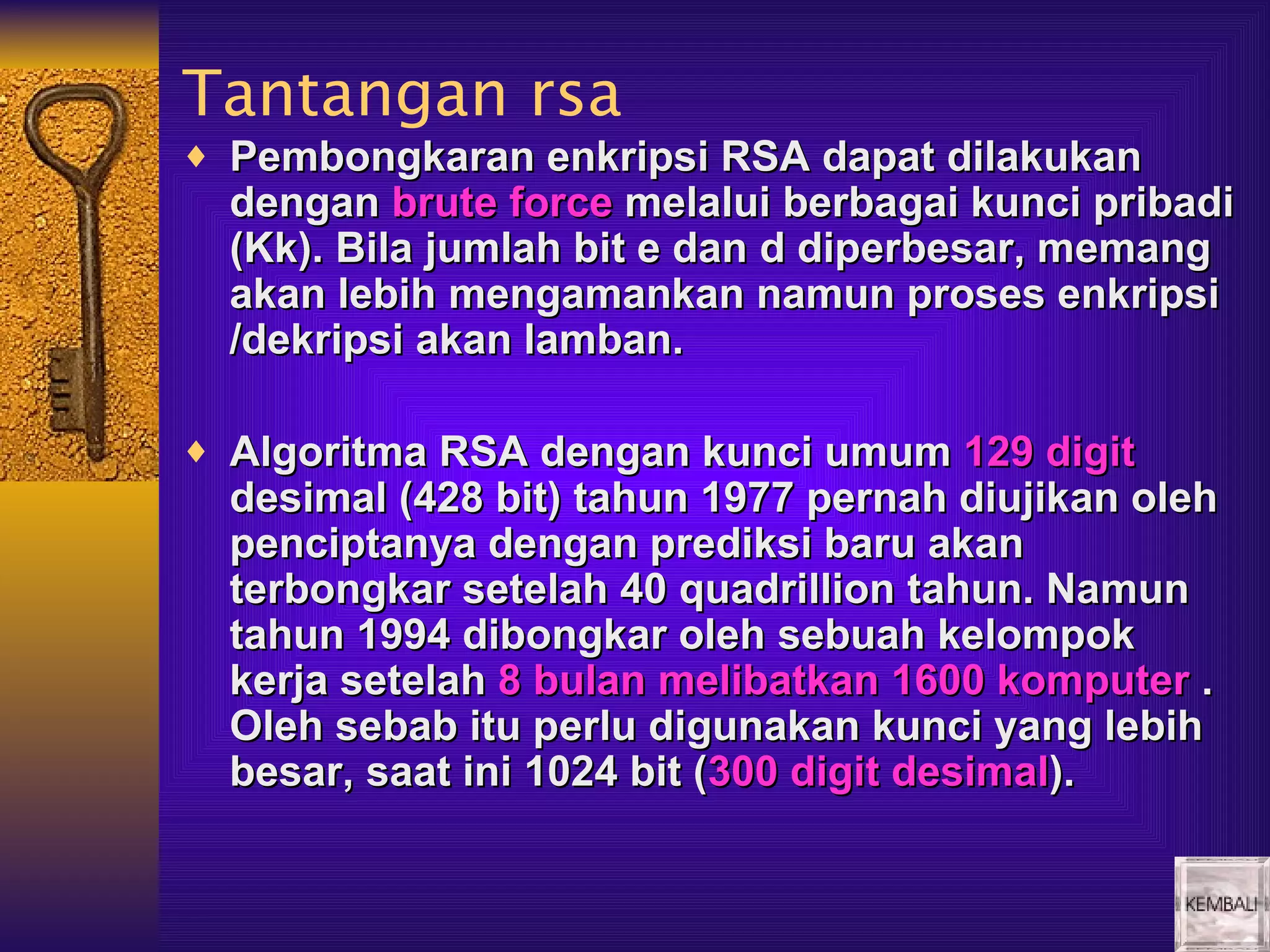 Tantangan rsa
♦ Pembongkaran enkripsi RSA dapat dilakukan
  dengan brute force melalui berbagai kunci pribadi
  (Kk). Bila jumlah bit e dan d diperbesar, memang
  akan lebih mengamankan namun proses enkripsi
  /dekripsi akan lamban.

♦ Algoritma RSA dengan kunci umum 129 digit
  desimal (428 bit) tahun 1977 pernah diujikan oleh
  penciptanya dengan prediksi baru akan
  terbongkar setelah 40 quadrillion tahun. Namun
  tahun 1994 dibongkar oleh sebuah kelompok
  kerja setelah 8 bulan melibatkan 1600 komputer .
  Oleh sebab itu perlu digunakan kunci yang lebih
  besar, saat ini 1024 bit (300 digit desimal).
 