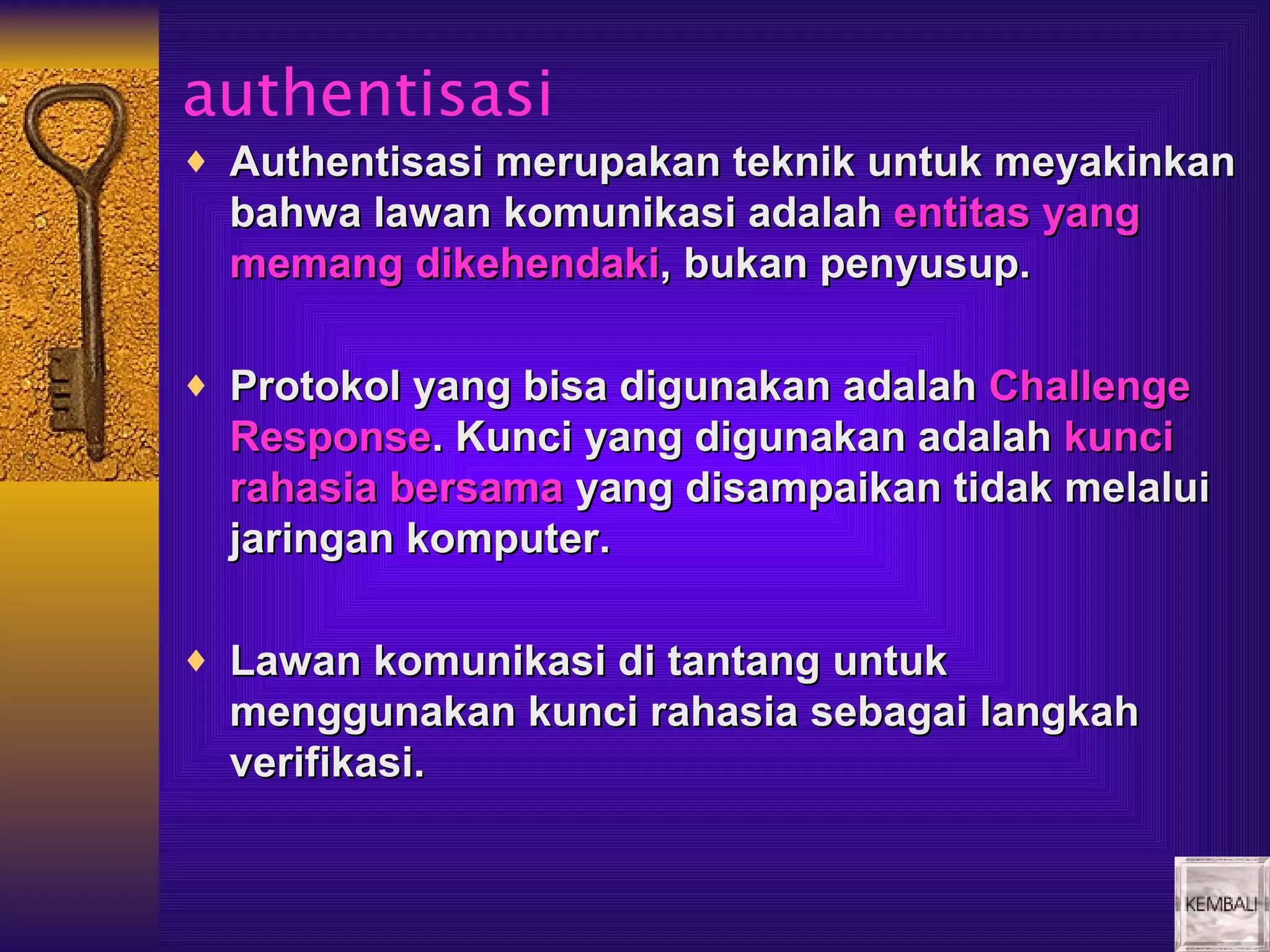 authentisasi
♦ Authentisasi merupakan teknik untuk meyakinkan
  bahwa lawan komunikasi adalah entitas yang
  memang dikehendaki, bukan penyusup.

♦ Protokol yang bisa digunakan adalah Challenge
  Response. Kunci yang digunakan adalah kunci
  rahasia bersama yang disampaikan tidak melalui
  jaringan komputer.

♦ Lawan komunikasi di tantang untuk
  menggunakan kunci rahasia sebagai langkah
  verifikasi.
 
