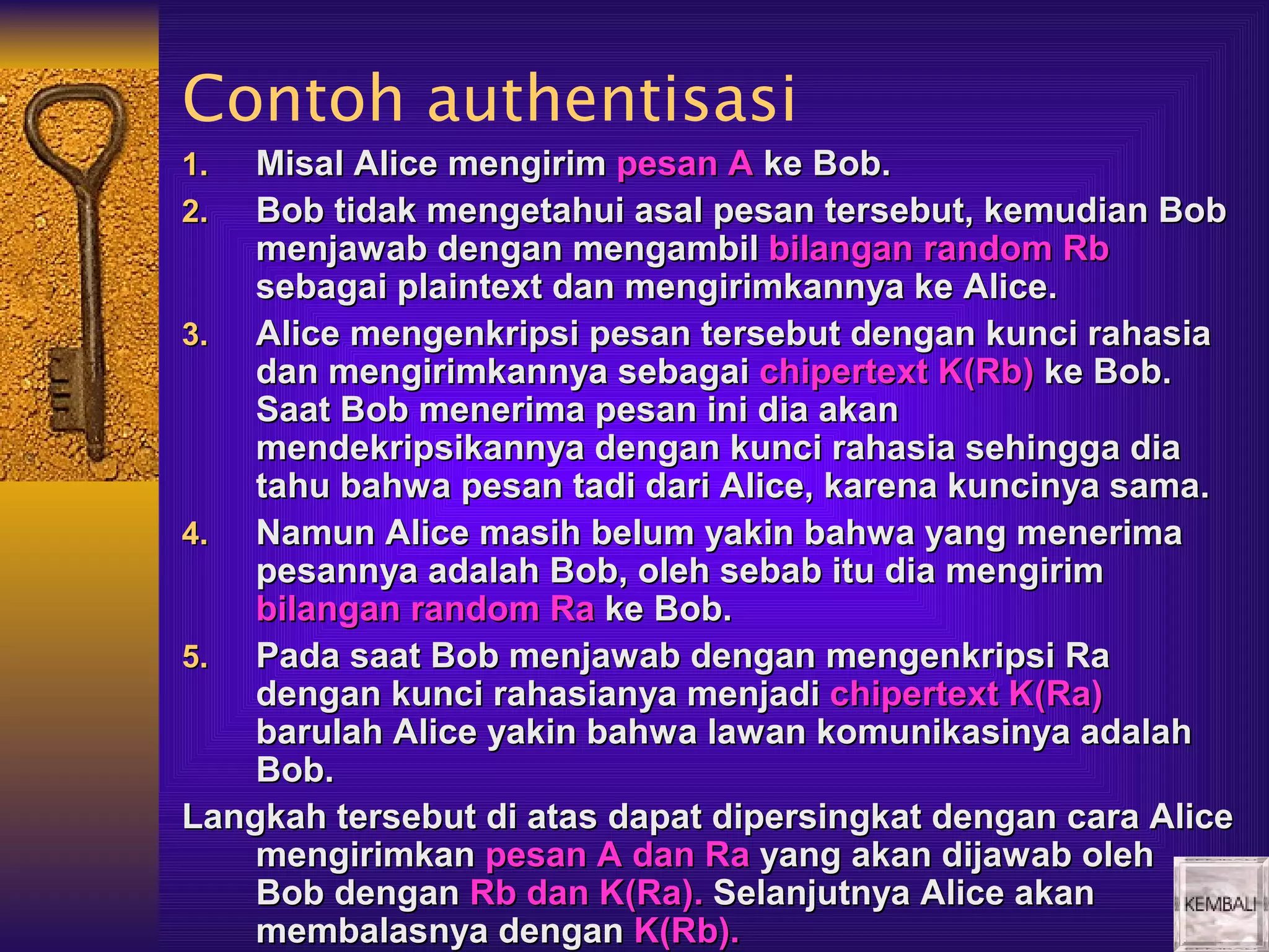 Contoh authentisasi
1.  Misal Alice mengirim pesan A ke Bob.
2.  Bob tidak mengetahui asal pesan tersebut, kemudian Bob
    menjawab dengan mengambil bilangan random Rb
    sebagai plaintext dan mengirimkannya ke Alice.
3.  Alice mengenkripsi pesan tersebut dengan kunci rahasia
    dan mengirimkannya sebagai chipertext K(Rb) ke Bob.
    Saat Bob menerima pesan ini dia akan
    mendekripsikannya dengan kunci rahasia sehingga dia
    tahu bahwa pesan tadi dari Alice, karena kuncinya sama.
4.  Namun Alice masih belum yakin bahwa yang menerima
    pesannya adalah Bob, oleh sebab itu dia mengirim
    bilangan random Ra ke Bob.
5.  Pada saat Bob menjawab dengan mengenkripsi Ra
    dengan kunci rahasianya menjadi chipertext K(Ra)
    barulah Alice yakin bahwa lawan komunikasinya adalah
    Bob.
Langkah tersebut di atas dapat dipersingkat dengan cara Alice
    mengirimkan pesan A dan Ra yang akan dijawab oleh
    Bob dengan Rb dan K(Ra). Selanjutnya Alice akan
    membalasnya dengan K(Rb).
 